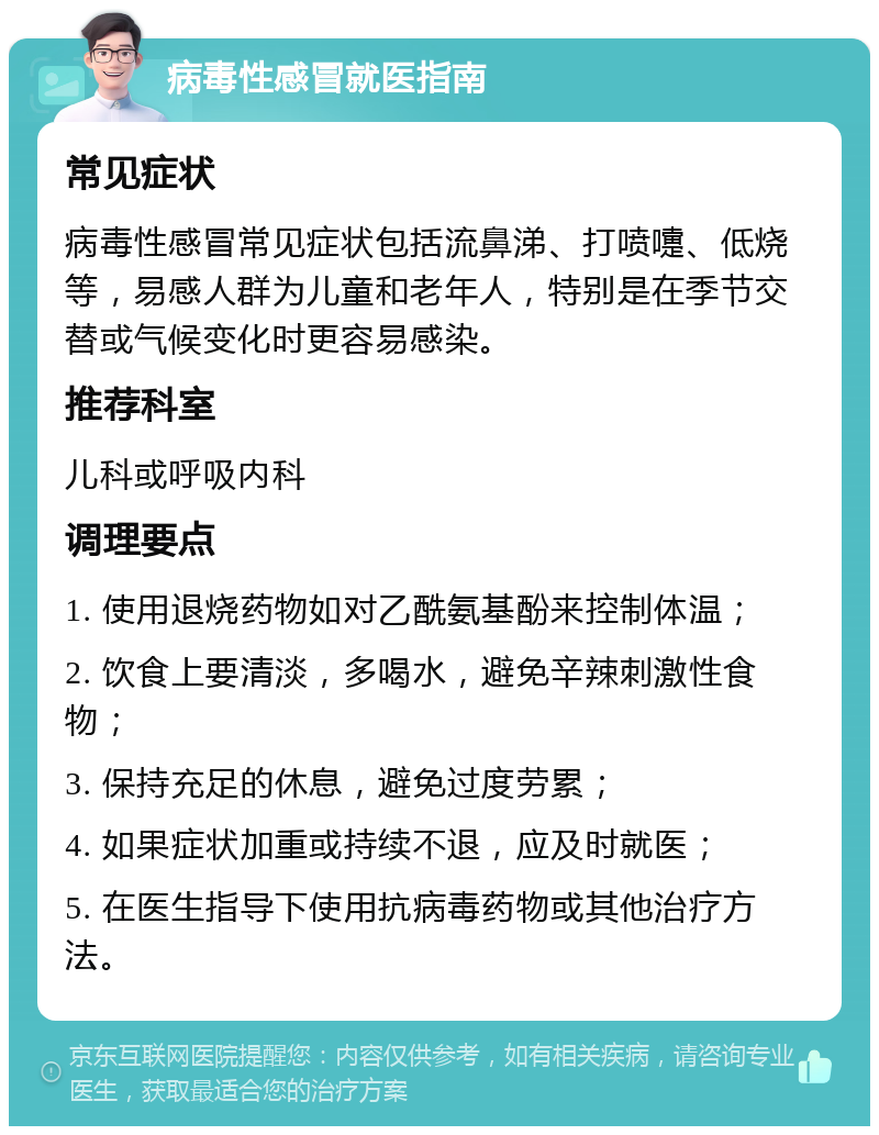 病毒性感冒就医指南 常见症状 病毒性感冒常见症状包括流鼻涕、打喷嚏、低烧等，易感人群为儿童和老年人，特别是在季节交替或气候变化时更容易感染。 推荐科室 儿科或呼吸内科 调理要点 1. 使用退烧药物如对乙酰氨基酚来控制体温； 2. 饮食上要清淡，多喝水，避免辛辣刺激性食物； 3. 保持充足的休息，避免过度劳累； 4. 如果症状加重或持续不退，应及时就医； 5. 在医生指导下使用抗病毒药物或其他治疗方法。