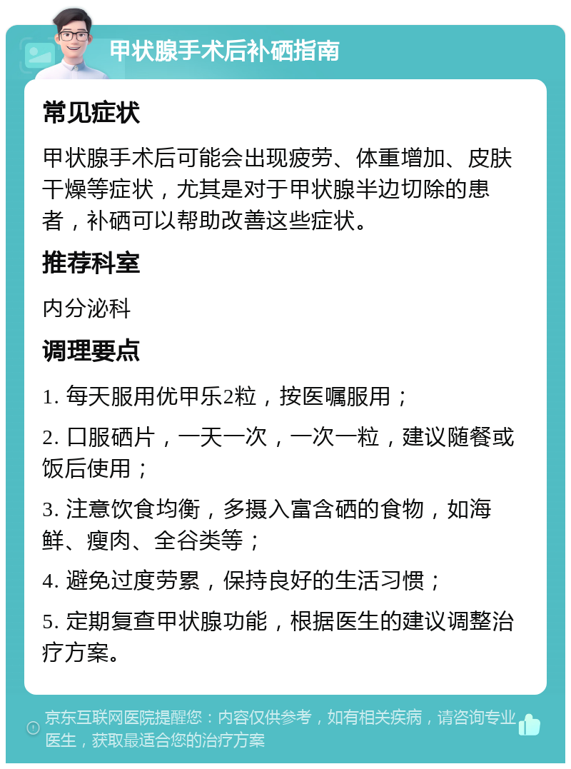 甲状腺手术后补硒指南 常见症状 甲状腺手术后可能会出现疲劳、体重增加、皮肤干燥等症状，尤其是对于甲状腺半边切除的患者，补硒可以帮助改善这些症状。 推荐科室 内分泌科 调理要点 1. 每天服用优甲乐2粒，按医嘱服用； 2. 口服硒片，一天一次，一次一粒，建议随餐或饭后使用； 3. 注意饮食均衡，多摄入富含硒的食物，如海鲜、瘦肉、全谷类等； 4. 避免过度劳累，保持良好的生活习惯； 5. 定期复查甲状腺功能，根据医生的建议调整治疗方案。