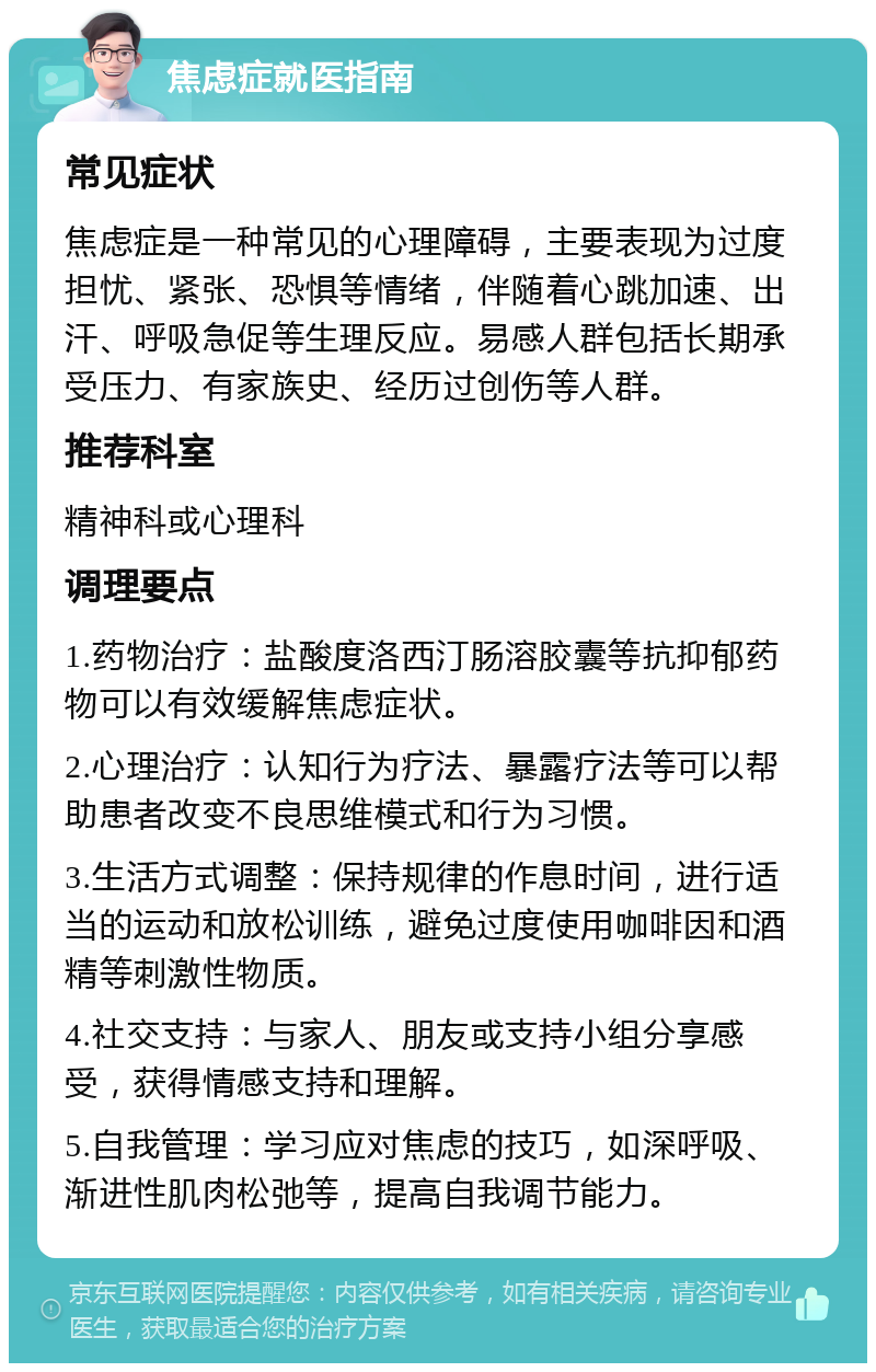 焦虑症就医指南 常见症状 焦虑症是一种常见的心理障碍，主要表现为过度担忧、紧张、恐惧等情绪，伴随着心跳加速、出汗、呼吸急促等生理反应。易感人群包括长期承受压力、有家族史、经历过创伤等人群。 推荐科室 精神科或心理科 调理要点 1.药物治疗：盐酸度洛西汀肠溶胶囊等抗抑郁药物可以有效缓解焦虑症状。 2.心理治疗：认知行为疗法、暴露疗法等可以帮助患者改变不良思维模式和行为习惯。 3.生活方式调整：保持规律的作息时间，进行适当的运动和放松训练，避免过度使用咖啡因和酒精等刺激性物质。 4.社交支持：与家人、朋友或支持小组分享感受，获得情感支持和理解。 5.自我管理：学习应对焦虑的技巧，如深呼吸、渐进性肌肉松弛等，提高自我调节能力。