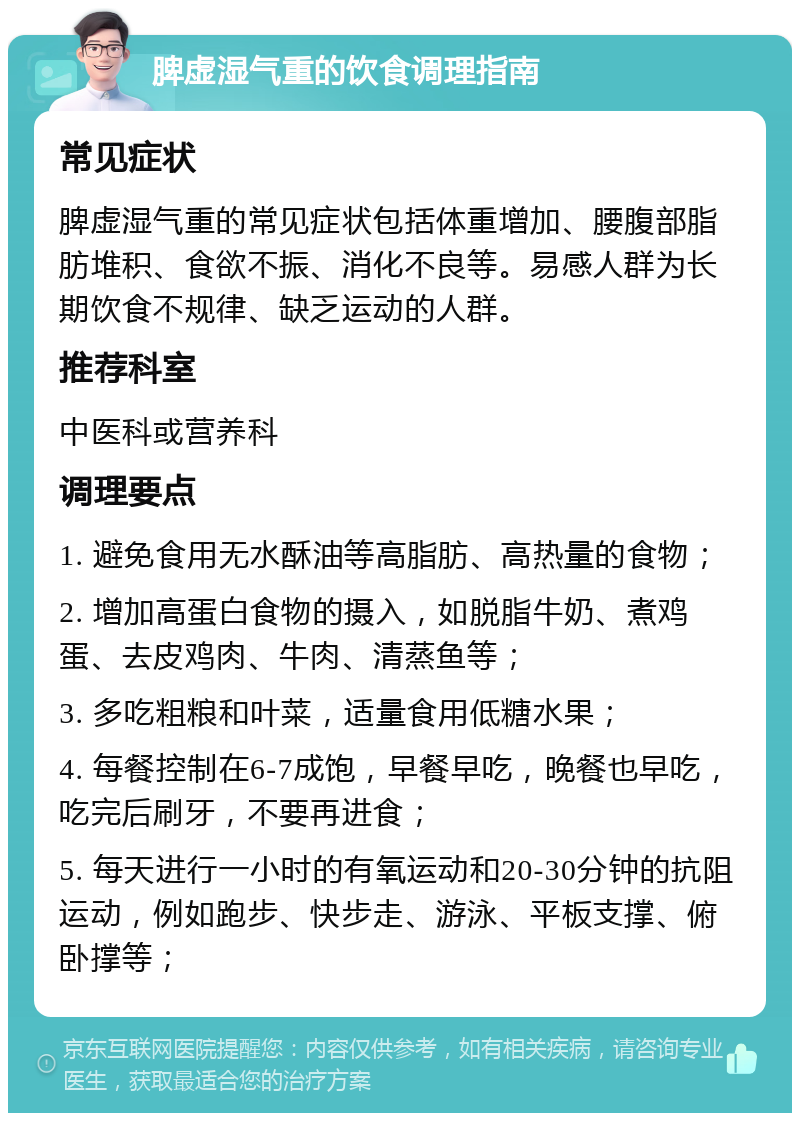 脾虚湿气重的饮食调理指南 常见症状 脾虚湿气重的常见症状包括体重增加、腰腹部脂肪堆积、食欲不振、消化不良等。易感人群为长期饮食不规律、缺乏运动的人群。 推荐科室 中医科或营养科 调理要点 1. 避免食用无水酥油等高脂肪、高热量的食物； 2. 增加高蛋白食物的摄入，如脱脂牛奶、煮鸡蛋、去皮鸡肉、牛肉、清蒸鱼等； 3. 多吃粗粮和叶菜，适量食用低糖水果； 4. 每餐控制在6-7成饱，早餐早吃，晚餐也早吃，吃完后刷牙，不要再进食； 5. 每天进行一小时的有氧运动和20-30分钟的抗阻运动，例如跑步、快步走、游泳、平板支撑、俯卧撑等；