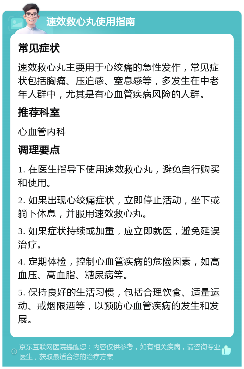 速效救心丸使用指南 常见症状 速效救心丸主要用于心绞痛的急性发作，常见症状包括胸痛、压迫感、窒息感等，多发生在中老年人群中，尤其是有心血管疾病风险的人群。 推荐科室 心血管内科 调理要点 1. 在医生指导下使用速效救心丸，避免自行购买和使用。 2. 如果出现心绞痛症状，立即停止活动，坐下或躺下休息，并服用速效救心丸。 3. 如果症状持续或加重，应立即就医，避免延误治疗。 4. 定期体检，控制心血管疾病的危险因素，如高血压、高血脂、糖尿病等。 5. 保持良好的生活习惯，包括合理饮食、适量运动、戒烟限酒等，以预防心血管疾病的发生和发展。