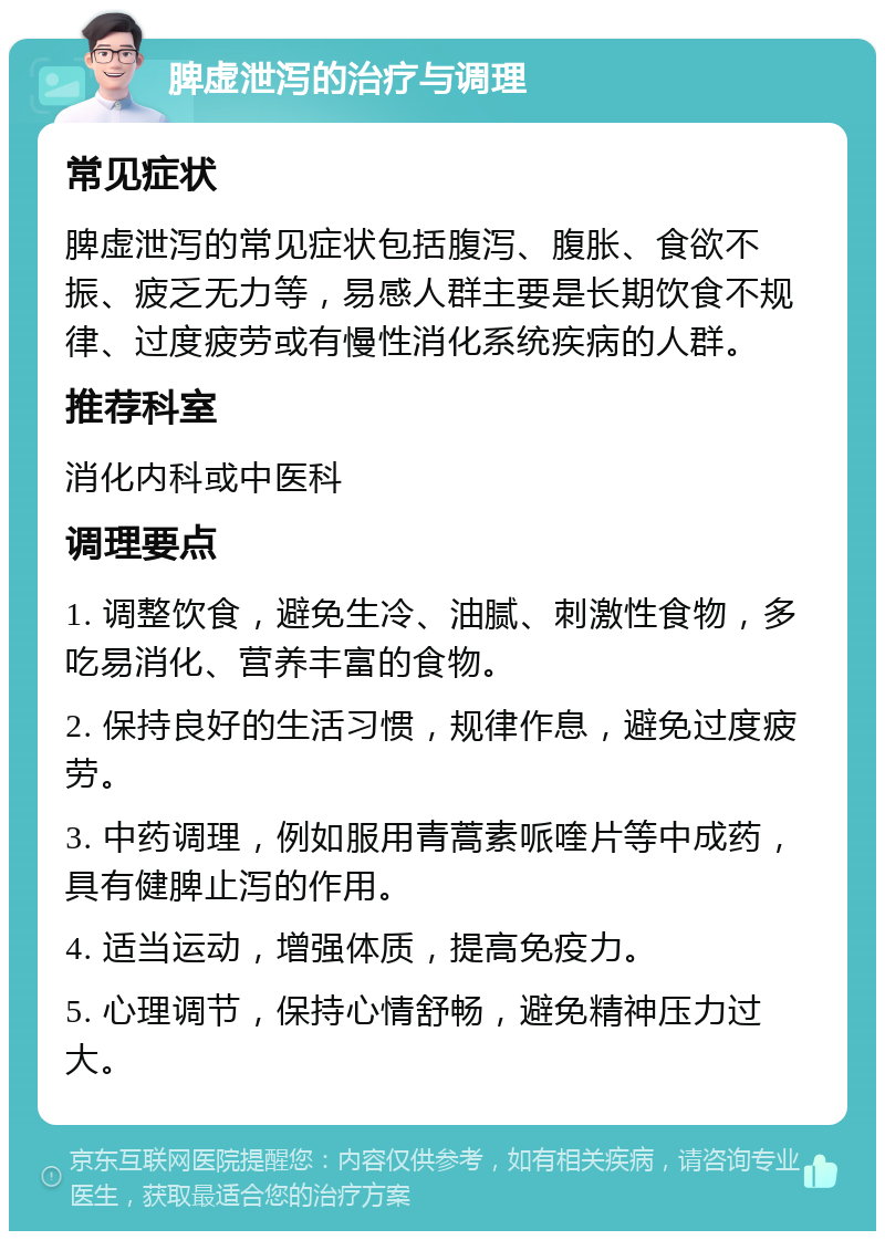 脾虚泄泻的治疗与调理 常见症状 脾虚泄泻的常见症状包括腹泻、腹胀、食欲不振、疲乏无力等，易感人群主要是长期饮食不规律、过度疲劳或有慢性消化系统疾病的人群。 推荐科室 消化内科或中医科 调理要点 1. 调整饮食，避免生冷、油腻、刺激性食物，多吃易消化、营养丰富的食物。 2. 保持良好的生活习惯，规律作息，避免过度疲劳。 3. 中药调理，例如服用青蒿素哌喹片等中成药，具有健脾止泻的作用。 4. 适当运动，增强体质，提高免疫力。 5. 心理调节，保持心情舒畅，避免精神压力过大。