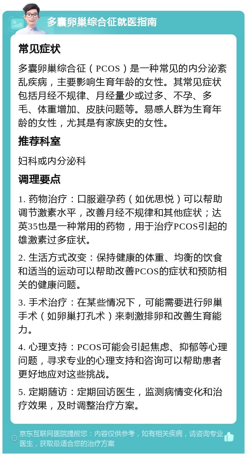 多囊卵巢综合征就医指南 常见症状 多囊卵巢综合征（PCOS）是一种常见的内分泌紊乱疾病，主要影响生育年龄的女性。其常见症状包括月经不规律、月经量少或过多、不孕、多毛、体重增加、皮肤问题等。易感人群为生育年龄的女性，尤其是有家族史的女性。 推荐科室 妇科或内分泌科 调理要点 1. 药物治疗：口服避孕药（如优思悦）可以帮助调节激素水平，改善月经不规律和其他症状；达英35也是一种常用的药物，用于治疗PCOS引起的雄激素过多症状。 2. 生活方式改变：保持健康的体重、均衡的饮食和适当的运动可以帮助改善PCOS的症状和预防相关的健康问题。 3. 手术治疗：在某些情况下，可能需要进行卵巢手术（如卵巢打孔术）来刺激排卵和改善生育能力。 4. 心理支持：PCOS可能会引起焦虑、抑郁等心理问题，寻求专业的心理支持和咨询可以帮助患者更好地应对这些挑战。 5. 定期随访：定期回访医生，监测病情变化和治疗效果，及时调整治疗方案。