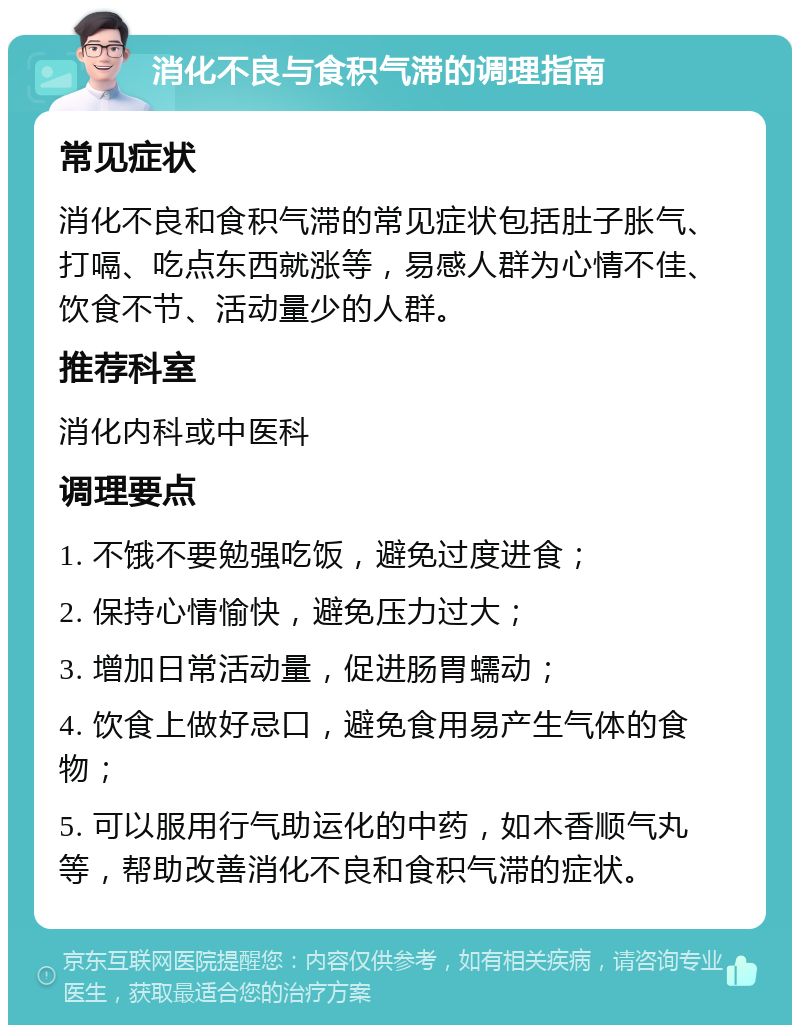 消化不良与食积气滞的调理指南 常见症状 消化不良和食积气滞的常见症状包括肚子胀气、打嗝、吃点东西就涨等，易感人群为心情不佳、饮食不节、活动量少的人群。 推荐科室 消化内科或中医科 调理要点 1. 不饿不要勉强吃饭，避免过度进食； 2. 保持心情愉快，避免压力过大； 3. 增加日常活动量，促进肠胃蠕动； 4. 饮食上做好忌口，避免食用易产生气体的食物； 5. 可以服用行气助运化的中药，如木香顺气丸等，帮助改善消化不良和食积气滞的症状。