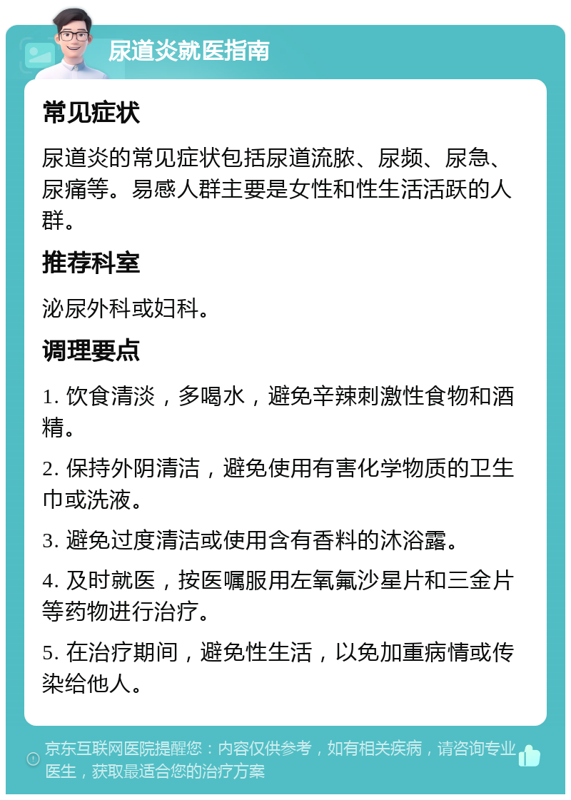 尿道炎就医指南 常见症状 尿道炎的常见症状包括尿道流脓、尿频、尿急、尿痛等。易感人群主要是女性和性生活活跃的人群。 推荐科室 泌尿外科或妇科。 调理要点 1. 饮食清淡，多喝水，避免辛辣刺激性食物和酒精。 2. 保持外阴清洁，避免使用有害化学物质的卫生巾或洗液。 3. 避免过度清洁或使用含有香料的沐浴露。 4. 及时就医，按医嘱服用左氧氟沙星片和三金片等药物进行治疗。 5. 在治疗期间，避免性生活，以免加重病情或传染给他人。