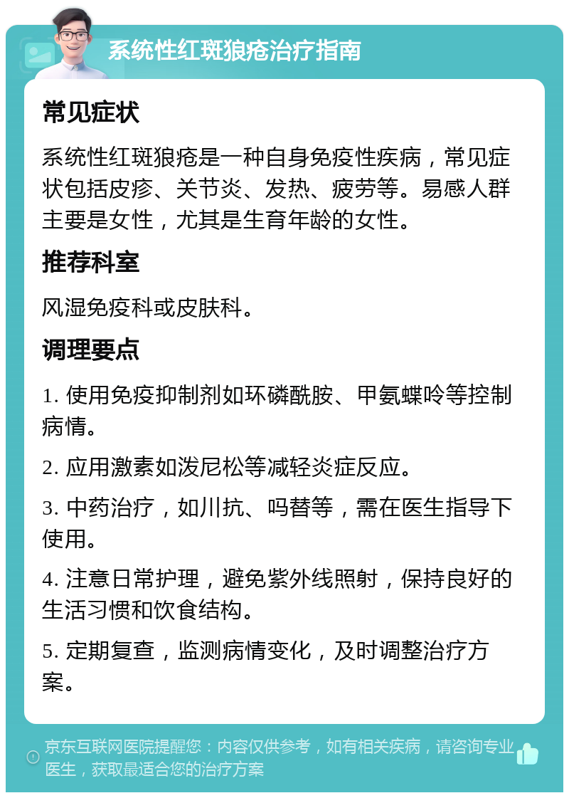 系统性红斑狼疮治疗指南 常见症状 系统性红斑狼疮是一种自身免疫性疾病，常见症状包括皮疹、关节炎、发热、疲劳等。易感人群主要是女性，尤其是生育年龄的女性。 推荐科室 风湿免疫科或皮肤科。 调理要点 1. 使用免疫抑制剂如环磷酰胺、甲氨蝶呤等控制病情。 2. 应用激素如泼尼松等减轻炎症反应。 3. 中药治疗，如川抗、吗替等，需在医生指导下使用。 4. 注意日常护理，避免紫外线照射，保持良好的生活习惯和饮食结构。 5. 定期复查，监测病情变化，及时调整治疗方案。