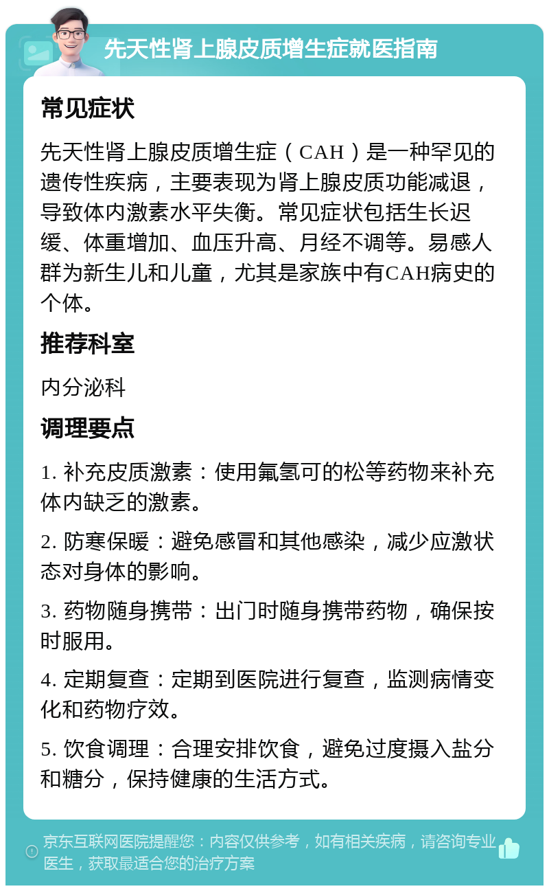 先天性肾上腺皮质增生症就医指南 常见症状 先天性肾上腺皮质增生症（CAH）是一种罕见的遗传性疾病，主要表现为肾上腺皮质功能减退，导致体内激素水平失衡。常见症状包括生长迟缓、体重增加、血压升高、月经不调等。易感人群为新生儿和儿童，尤其是家族中有CAH病史的个体。 推荐科室 内分泌科 调理要点 1. 补充皮质激素：使用氟氢可的松等药物来补充体内缺乏的激素。 2. 防寒保暖：避免感冒和其他感染，减少应激状态对身体的影响。 3. 药物随身携带：出门时随身携带药物，确保按时服用。 4. 定期复查：定期到医院进行复查，监测病情变化和药物疗效。 5. 饮食调理：合理安排饮食，避免过度摄入盐分和糖分，保持健康的生活方式。