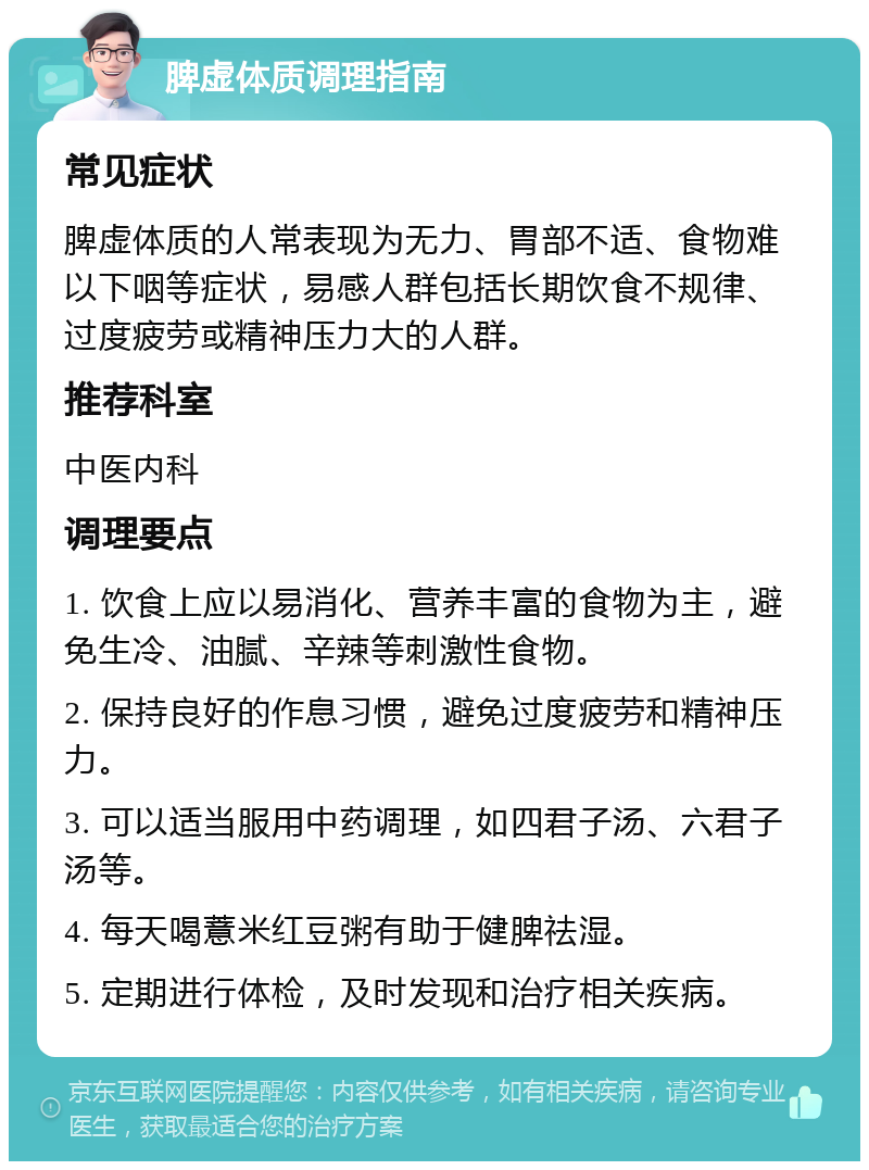 脾虚体质调理指南 常见症状 脾虚体质的人常表现为无力、胃部不适、食物难以下咽等症状，易感人群包括长期饮食不规律、过度疲劳或精神压力大的人群。 推荐科室 中医内科 调理要点 1. 饮食上应以易消化、营养丰富的食物为主，避免生冷、油腻、辛辣等刺激性食物。 2. 保持良好的作息习惯，避免过度疲劳和精神压力。 3. 可以适当服用中药调理，如四君子汤、六君子汤等。 4. 每天喝薏米红豆粥有助于健脾祛湿。 5. 定期进行体检，及时发现和治疗相关疾病。