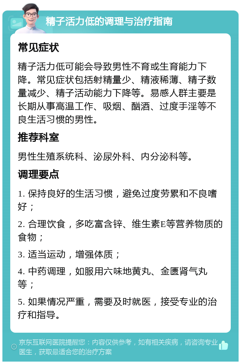 精子活力低的调理与治疗指南 常见症状 精子活力低可能会导致男性不育或生育能力下降。常见症状包括射精量少、精液稀薄、精子数量减少、精子活动能力下降等。易感人群主要是长期从事高温工作、吸烟、酗酒、过度手淫等不良生活习惯的男性。 推荐科室 男性生殖系统科、泌尿外科、内分泌科等。 调理要点 1. 保持良好的生活习惯，避免过度劳累和不良嗜好； 2. 合理饮食，多吃富含锌、维生素E等营养物质的食物； 3. 适当运动，增强体质； 4. 中药调理，如服用六味地黄丸、金匮肾气丸等； 5. 如果情况严重，需要及时就医，接受专业的治疗和指导。