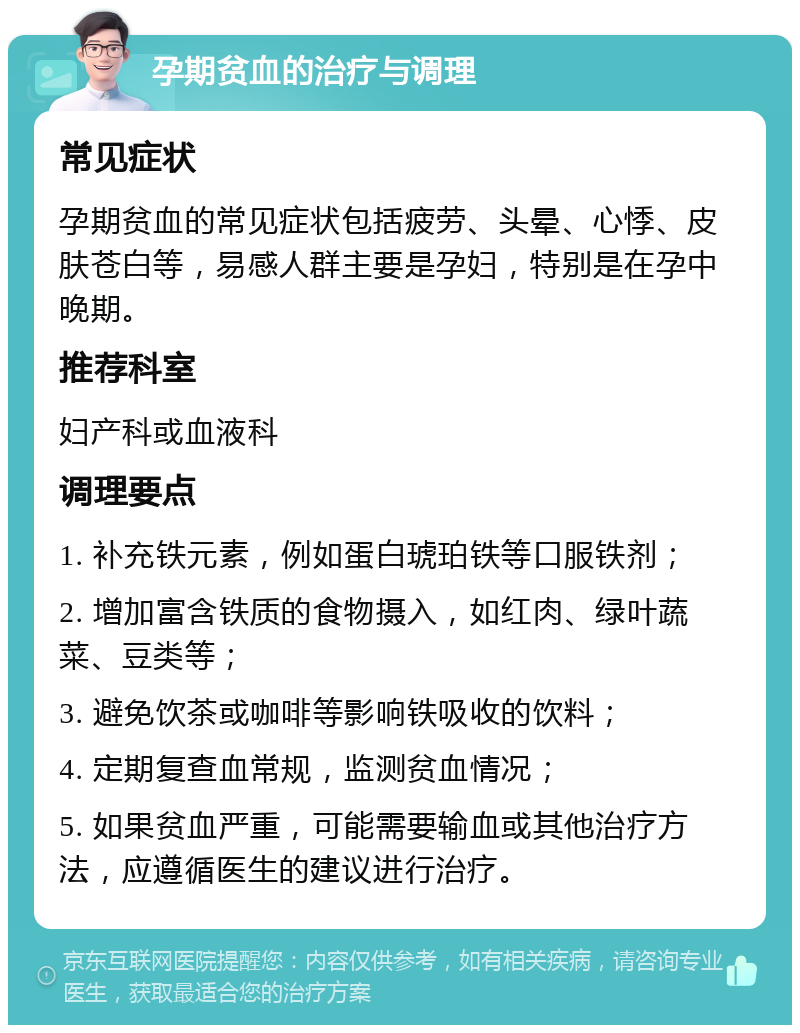 孕期贫血的治疗与调理 常见症状 孕期贫血的常见症状包括疲劳、头晕、心悸、皮肤苍白等，易感人群主要是孕妇，特别是在孕中晚期。 推荐科室 妇产科或血液科 调理要点 1. 补充铁元素，例如蛋白琥珀铁等口服铁剂； 2. 增加富含铁质的食物摄入，如红肉、绿叶蔬菜、豆类等； 3. 避免饮茶或咖啡等影响铁吸收的饮料； 4. 定期复查血常规，监测贫血情况； 5. 如果贫血严重，可能需要输血或其他治疗方法，应遵循医生的建议进行治疗。