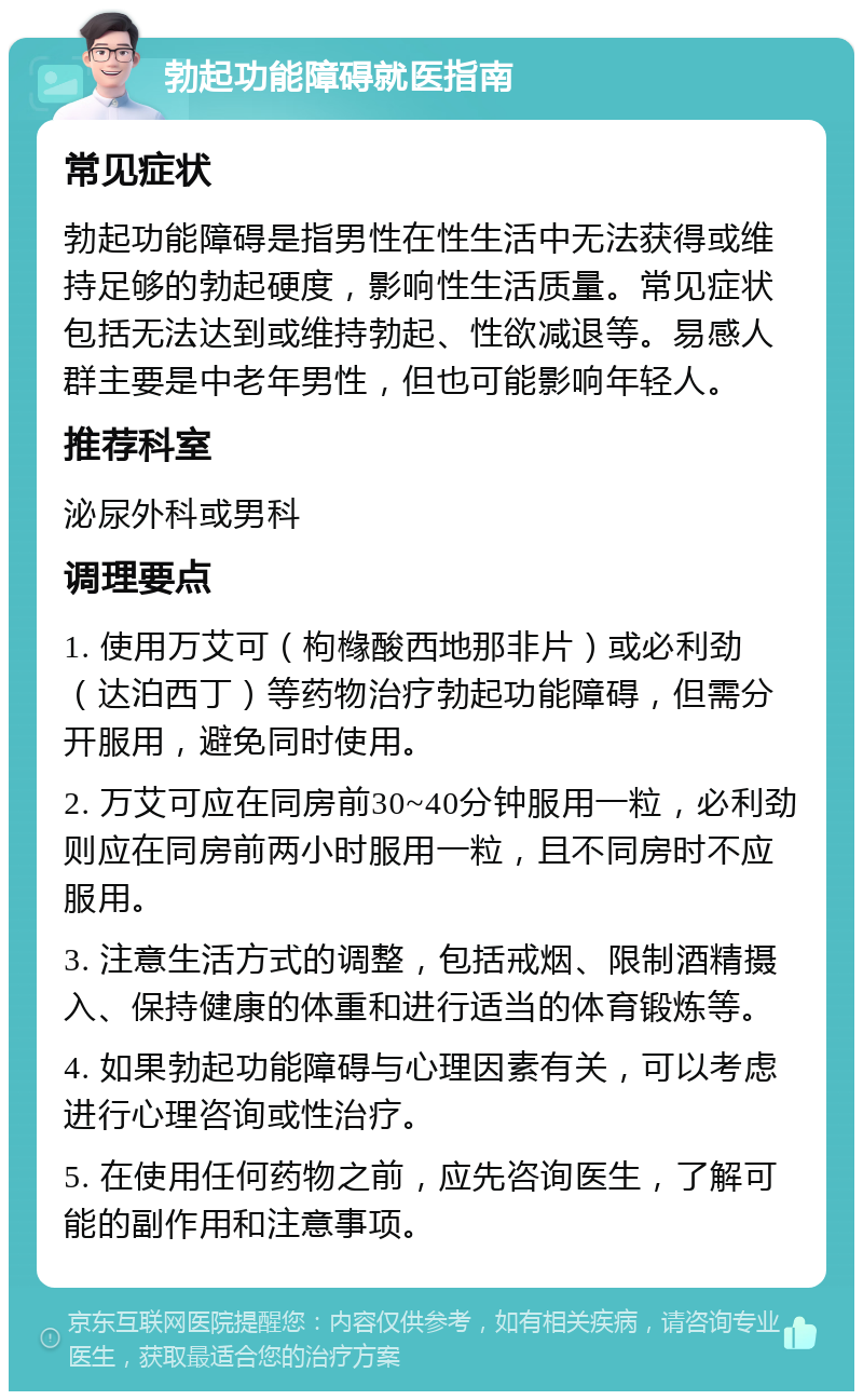 勃起功能障碍就医指南 常见症状 勃起功能障碍是指男性在性生活中无法获得或维持足够的勃起硬度，影响性生活质量。常见症状包括无法达到或维持勃起、性欲减退等。易感人群主要是中老年男性，但也可能影响年轻人。 推荐科室 泌尿外科或男科 调理要点 1. 使用万艾可（枸橼酸西地那非片）或必利劲（达泊西丁）等药物治疗勃起功能障碍，但需分开服用，避免同时使用。 2. 万艾可应在同房前30~40分钟服用一粒，必利劲则应在同房前两小时服用一粒，且不同房时不应服用。 3. 注意生活方式的调整，包括戒烟、限制酒精摄入、保持健康的体重和进行适当的体育锻炼等。 4. 如果勃起功能障碍与心理因素有关，可以考虑进行心理咨询或性治疗。 5. 在使用任何药物之前，应先咨询医生，了解可能的副作用和注意事项。