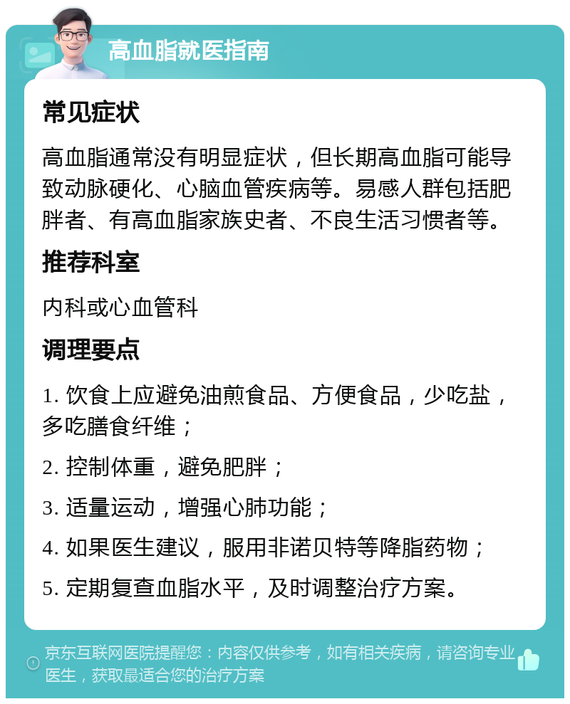 高血脂就医指南 常见症状 高血脂通常没有明显症状，但长期高血脂可能导致动脉硬化、心脑血管疾病等。易感人群包括肥胖者、有高血脂家族史者、不良生活习惯者等。 推荐科室 内科或心血管科 调理要点 1. 饮食上应避免油煎食品、方便食品，少吃盐，多吃膳食纤维； 2. 控制体重，避免肥胖； 3. 适量运动，增强心肺功能； 4. 如果医生建议，服用非诺贝特等降脂药物； 5. 定期复查血脂水平，及时调整治疗方案。