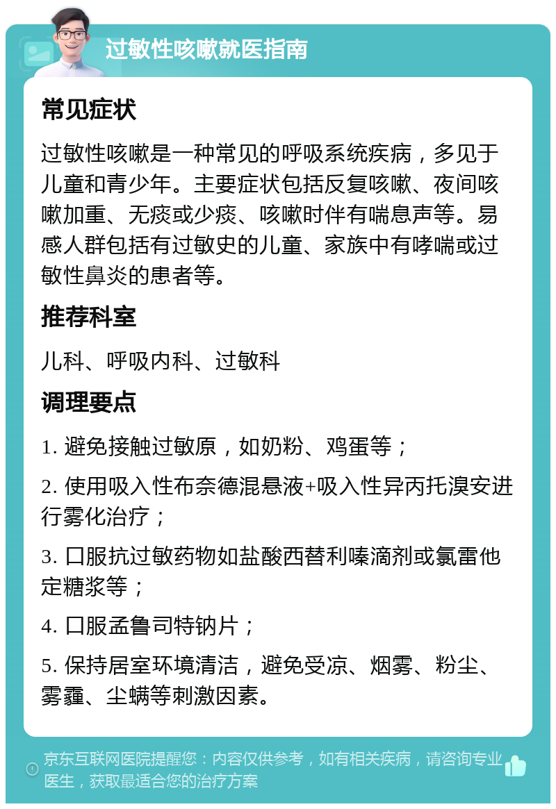 过敏性咳嗽就医指南 常见症状 过敏性咳嗽是一种常见的呼吸系统疾病，多见于儿童和青少年。主要症状包括反复咳嗽、夜间咳嗽加重、无痰或少痰、咳嗽时伴有喘息声等。易感人群包括有过敏史的儿童、家族中有哮喘或过敏性鼻炎的患者等。 推荐科室 儿科、呼吸内科、过敏科 调理要点 1. 避免接触过敏原，如奶粉、鸡蛋等； 2. 使用吸入性布奈德混悬液+吸入性异丙托溴安进行雾化治疗； 3. 口服抗过敏药物如盐酸西替利嗪滴剂或氯雷他定糖浆等； 4. 口服孟鲁司特钠片； 5. 保持居室环境清洁，避免受凉、烟雾、粉尘、雾霾、尘螨等刺激因素。