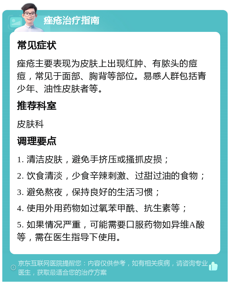 痤疮治疗指南 常见症状 痤疮主要表现为皮肤上出现红肿、有脓头的痘痘，常见于面部、胸背等部位。易感人群包括青少年、油性皮肤者等。 推荐科室 皮肤科 调理要点 1. 清洁皮肤，避免手挤压或搔抓皮损； 2. 饮食清淡，少食辛辣刺激、过甜过油的食物； 3. 避免熬夜，保持良好的生活习惯； 4. 使用外用药物如过氧苯甲酰、抗生素等； 5. 如果情况严重，可能需要口服药物如异维A酸等，需在医生指导下使用。