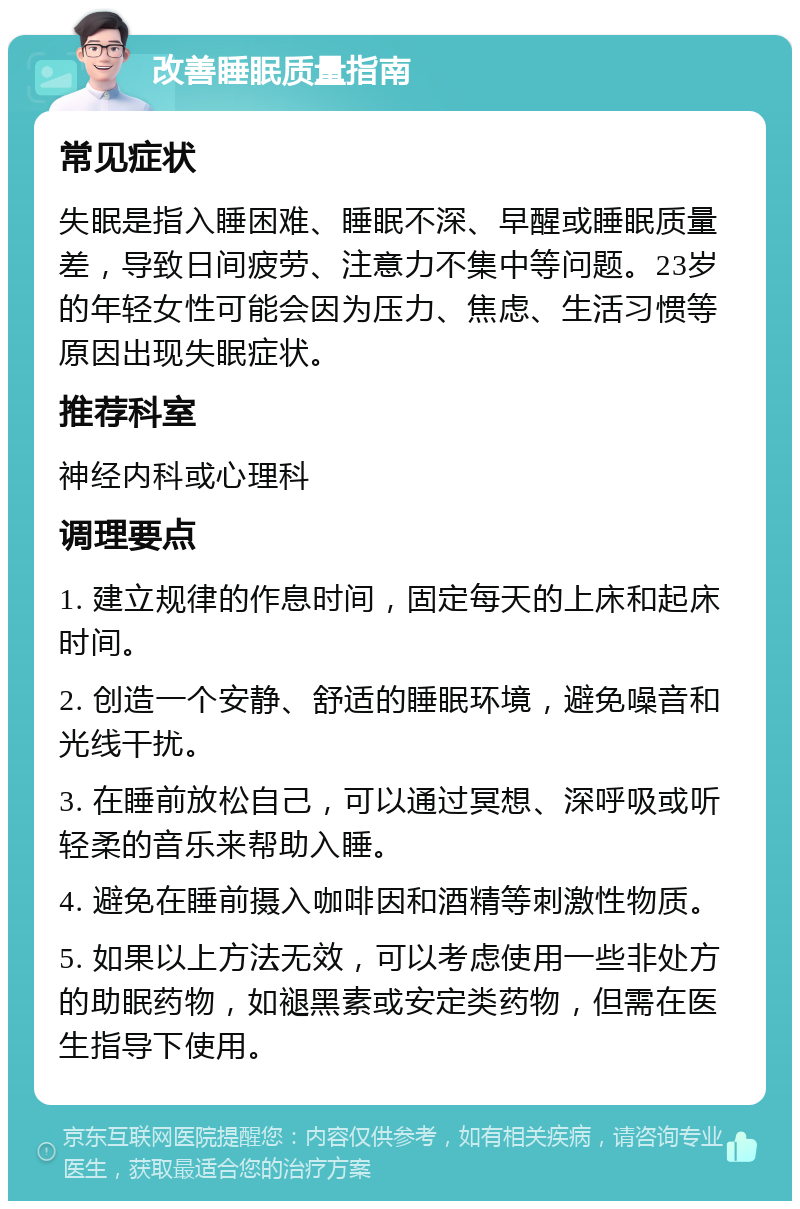 改善睡眠质量指南 常见症状 失眠是指入睡困难、睡眠不深、早醒或睡眠质量差，导致日间疲劳、注意力不集中等问题。23岁的年轻女性可能会因为压力、焦虑、生活习惯等原因出现失眠症状。 推荐科室 神经内科或心理科 调理要点 1. 建立规律的作息时间，固定每天的上床和起床时间。 2. 创造一个安静、舒适的睡眠环境，避免噪音和光线干扰。 3. 在睡前放松自己，可以通过冥想、深呼吸或听轻柔的音乐来帮助入睡。 4. 避免在睡前摄入咖啡因和酒精等刺激性物质。 5. 如果以上方法无效，可以考虑使用一些非处方的助眠药物，如褪黑素或安定类药物，但需在医生指导下使用。