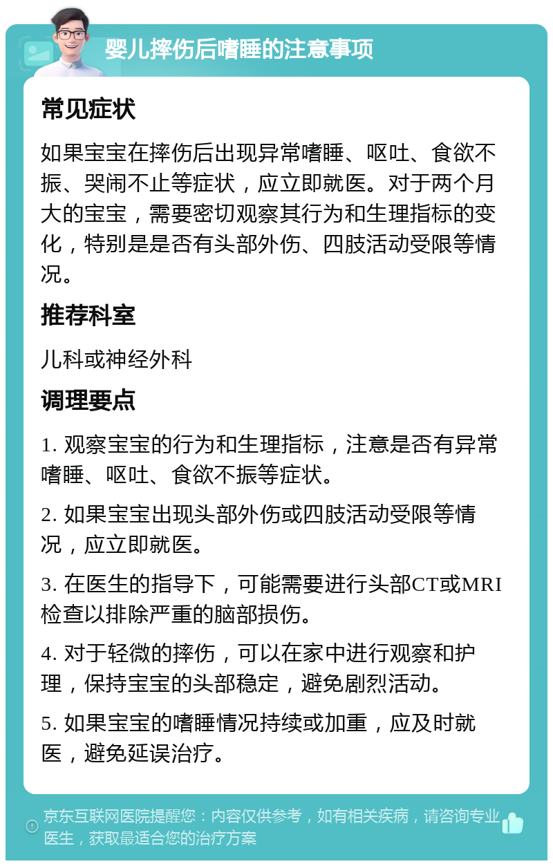 婴儿摔伤后嗜睡的注意事项 常见症状 如果宝宝在摔伤后出现异常嗜睡、呕吐、食欲不振、哭闹不止等症状，应立即就医。对于两个月大的宝宝，需要密切观察其行为和生理指标的变化，特别是是否有头部外伤、四肢活动受限等情况。 推荐科室 儿科或神经外科 调理要点 1. 观察宝宝的行为和生理指标，注意是否有异常嗜睡、呕吐、食欲不振等症状。 2. 如果宝宝出现头部外伤或四肢活动受限等情况，应立即就医。 3. 在医生的指导下，可能需要进行头部CT或MRI检查以排除严重的脑部损伤。 4. 对于轻微的摔伤，可以在家中进行观察和护理，保持宝宝的头部稳定，避免剧烈活动。 5. 如果宝宝的嗜睡情况持续或加重，应及时就医，避免延误治疗。