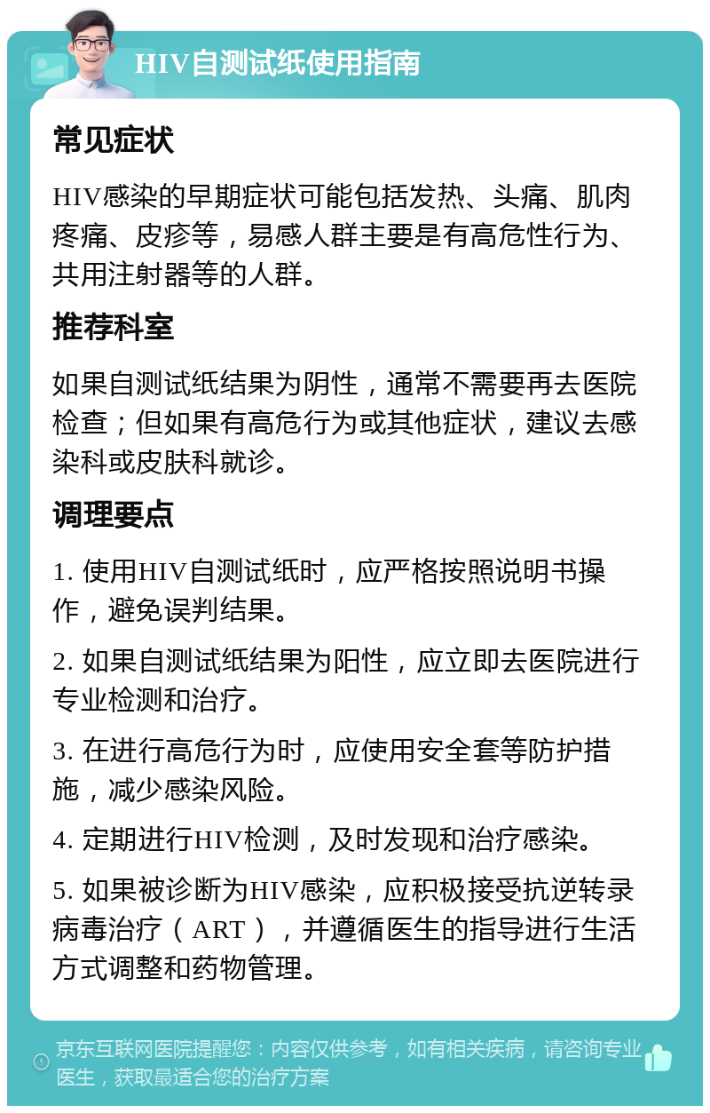 HIV自测试纸使用指南 常见症状 HIV感染的早期症状可能包括发热、头痛、肌肉疼痛、皮疹等，易感人群主要是有高危性行为、共用注射器等的人群。 推荐科室 如果自测试纸结果为阴性，通常不需要再去医院检查；但如果有高危行为或其他症状，建议去感染科或皮肤科就诊。 调理要点 1. 使用HIV自测试纸时，应严格按照说明书操作，避免误判结果。 2. 如果自测试纸结果为阳性，应立即去医院进行专业检测和治疗。 3. 在进行高危行为时，应使用安全套等防护措施，减少感染风险。 4. 定期进行HIV检测，及时发现和治疗感染。 5. 如果被诊断为HIV感染，应积极接受抗逆转录病毒治疗（ART），并遵循医生的指导进行生活方式调整和药物管理。