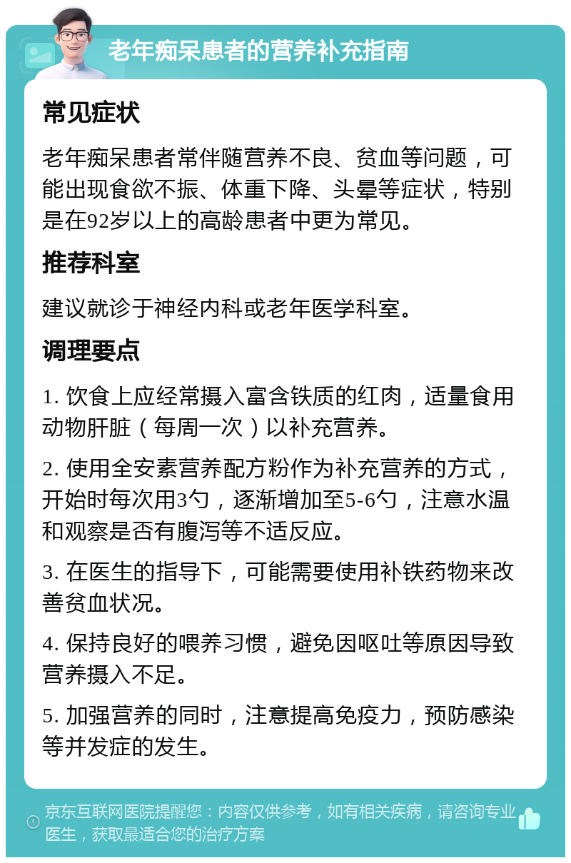 老年痴呆患者的营养补充指南 常见症状 老年痴呆患者常伴随营养不良、贫血等问题，可能出现食欲不振、体重下降、头晕等症状，特别是在92岁以上的高龄患者中更为常见。 推荐科室 建议就诊于神经内科或老年医学科室。 调理要点 1. 饮食上应经常摄入富含铁质的红肉，适量食用动物肝脏（每周一次）以补充营养。 2. 使用全安素营养配方粉作为补充营养的方式，开始时每次用3勺，逐渐增加至5-6勺，注意水温和观察是否有腹泻等不适反应。 3. 在医生的指导下，可能需要使用补铁药物来改善贫血状况。 4. 保持良好的喂养习惯，避免因呕吐等原因导致营养摄入不足。 5. 加强营养的同时，注意提高免疫力，预防感染等并发症的发生。