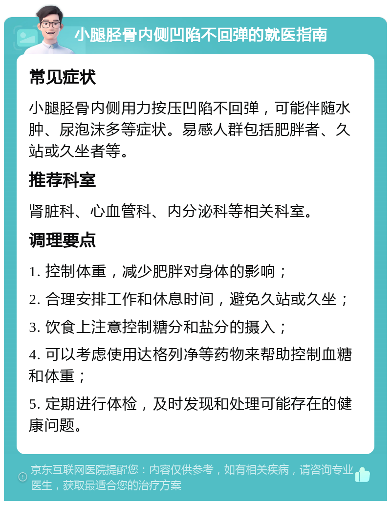 小腿胫骨内侧凹陷不回弹的就医指南 常见症状 小腿胫骨内侧用力按压凹陷不回弹，可能伴随水肿、尿泡沫多等症状。易感人群包括肥胖者、久站或久坐者等。 推荐科室 肾脏科、心血管科、内分泌科等相关科室。 调理要点 1. 控制体重，减少肥胖对身体的影响； 2. 合理安排工作和休息时间，避免久站或久坐； 3. 饮食上注意控制糖分和盐分的摄入； 4. 可以考虑使用达格列净等药物来帮助控制血糖和体重； 5. 定期进行体检，及时发现和处理可能存在的健康问题。