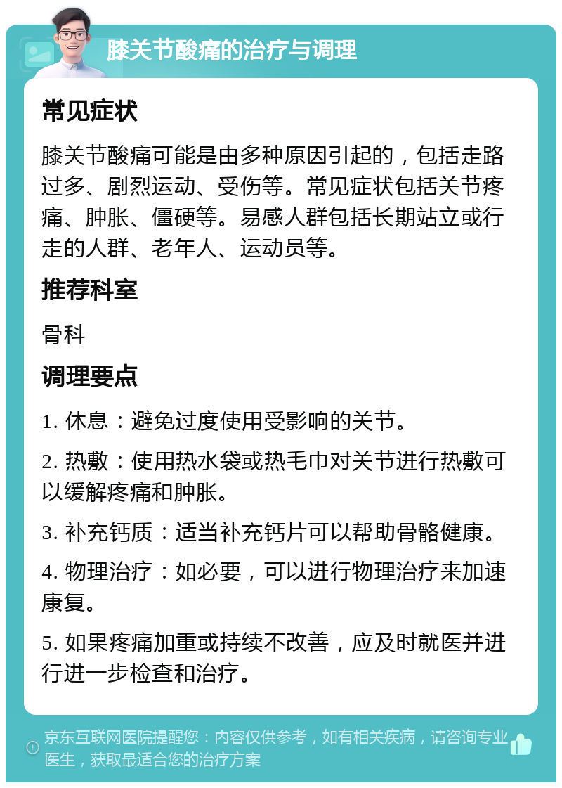 膝关节酸痛的治疗与调理 常见症状 膝关节酸痛可能是由多种原因引起的，包括走路过多、剧烈运动、受伤等。常见症状包括关节疼痛、肿胀、僵硬等。易感人群包括长期站立或行走的人群、老年人、运动员等。 推荐科室 骨科 调理要点 1. 休息：避免过度使用受影响的关节。 2. 热敷：使用热水袋或热毛巾对关节进行热敷可以缓解疼痛和肿胀。 3. 补充钙质：适当补充钙片可以帮助骨骼健康。 4. 物理治疗：如必要，可以进行物理治疗来加速康复。 5. 如果疼痛加重或持续不改善，应及时就医并进行进一步检查和治疗。