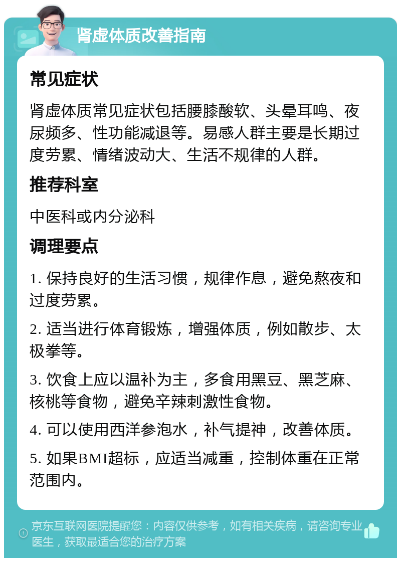 肾虚体质改善指南 常见症状 肾虚体质常见症状包括腰膝酸软、头晕耳鸣、夜尿频多、性功能减退等。易感人群主要是长期过度劳累、情绪波动大、生活不规律的人群。 推荐科室 中医科或内分泌科 调理要点 1. 保持良好的生活习惯，规律作息，避免熬夜和过度劳累。 2. 适当进行体育锻炼，增强体质，例如散步、太极拳等。 3. 饮食上应以温补为主，多食用黑豆、黑芝麻、核桃等食物，避免辛辣刺激性食物。 4. 可以使用西洋参泡水，补气提神，改善体质。 5. 如果BMI超标，应适当减重，控制体重在正常范围内。