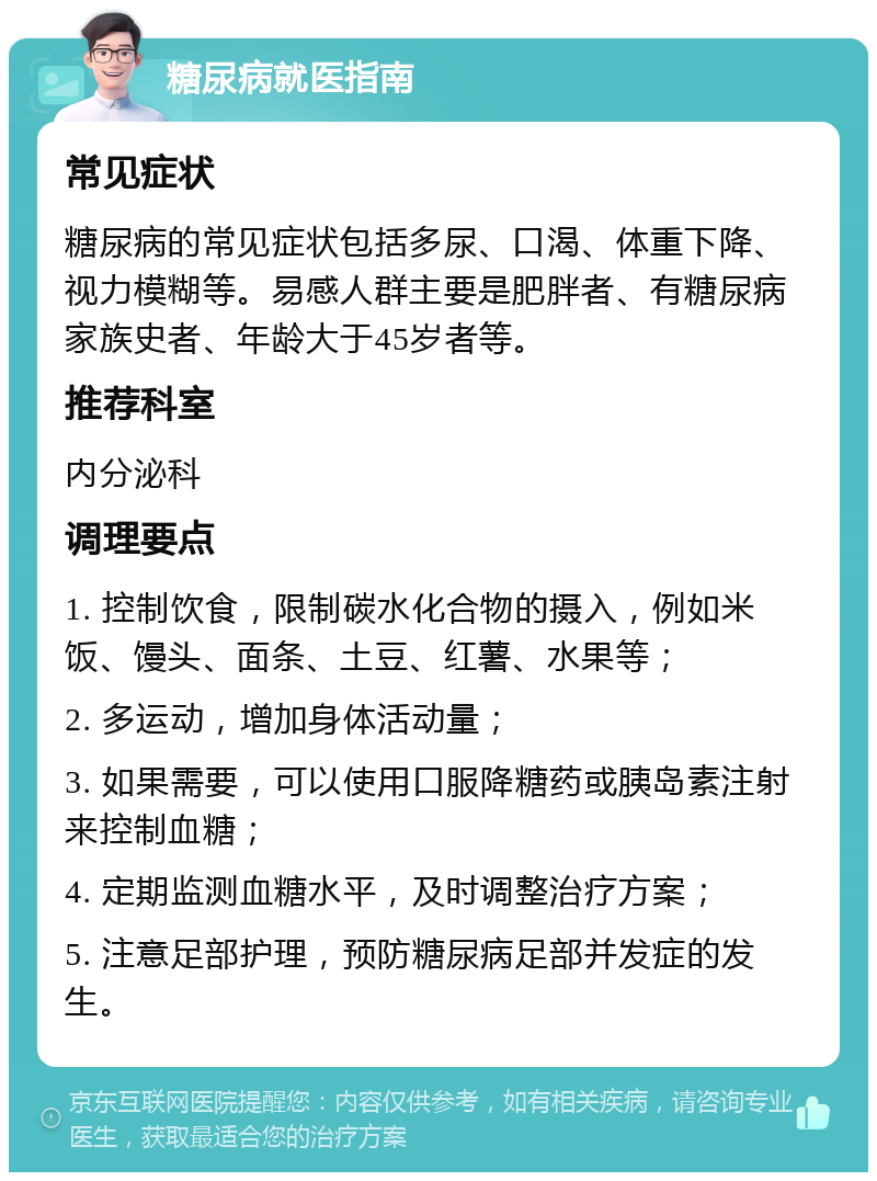 糖尿病就医指南 常见症状 糖尿病的常见症状包括多尿、口渴、体重下降、视力模糊等。易感人群主要是肥胖者、有糖尿病家族史者、年龄大于45岁者等。 推荐科室 内分泌科 调理要点 1. 控制饮食，限制碳水化合物的摄入，例如米饭、馒头、面条、土豆、红薯、水果等； 2. 多运动，增加身体活动量； 3. 如果需要，可以使用口服降糖药或胰岛素注射来控制血糖； 4. 定期监测血糖水平，及时调整治疗方案； 5. 注意足部护理，预防糖尿病足部并发症的发生。