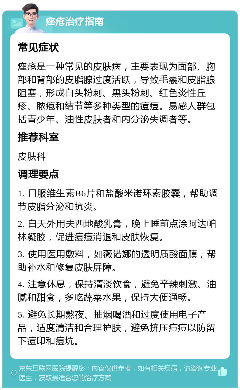 痤疮治疗指南 常见症状 痤疮是一种常见的皮肤病，主要表现为面部、胸部和背部的皮脂腺过度活跃，导致毛囊和皮脂腺阻塞，形成白头粉刺、黑头粉刺、红色炎性丘疹、脓疱和结节等多种类型的痘痘。易感人群包括青少年、油性皮肤者和内分泌失调者等。 推荐科室 皮肤科 调理要点 1. 口服维生素B6片和盐酸米诺环素胶囊，帮助调节皮脂分泌和抗炎。 2. 白天外用夫西地酸乳膏，晚上睡前点涂阿达帕林凝胶，促进痘痘消退和皮肤恢复。 3. 使用医用敷料，如薇诺娜的透明质酸面膜，帮助补水和修复皮肤屏障。 4. 注意休息，保持清淡饮食，避免辛辣刺激、油腻和甜食，多吃蔬菜水果，保持大便通畅。 5. 避免长期熬夜、抽烟喝酒和过度使用电子产品，适度清洁和合理护肤，避免挤压痘痘以防留下痘印和痘坑。