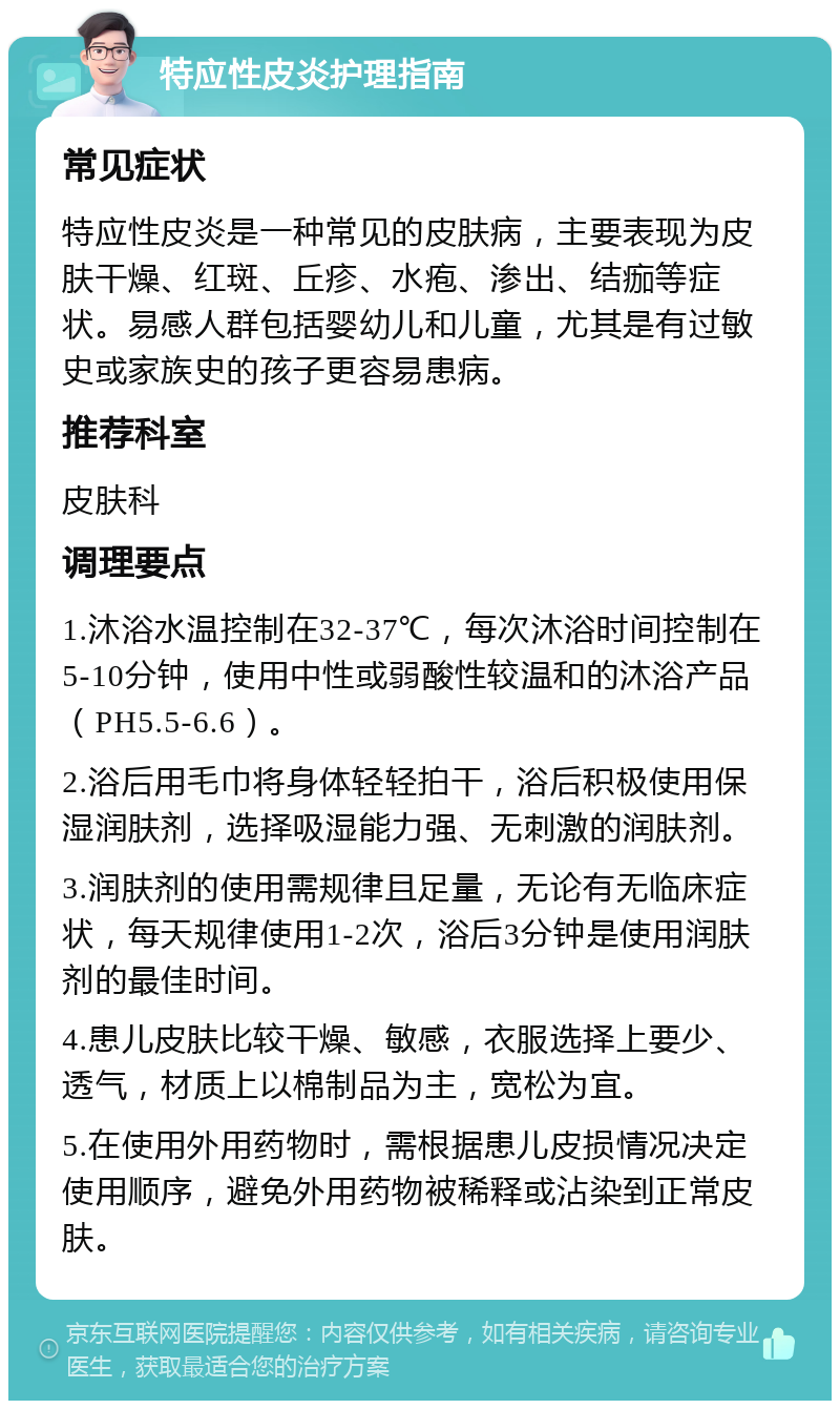 特应性皮炎护理指南 常见症状 特应性皮炎是一种常见的皮肤病，主要表现为皮肤干燥、红斑、丘疹、水疱、渗出、结痂等症状。易感人群包括婴幼儿和儿童，尤其是有过敏史或家族史的孩子更容易患病。 推荐科室 皮肤科 调理要点 1.沐浴水温控制在32-37℃，每次沐浴时间控制在5-10分钟，使用中性或弱酸性较温和的沐浴产品（PH5.5-6.6）。 2.浴后用毛巾将身体轻轻拍干，浴后积极使用保湿润肤剂，选择吸湿能力强、无刺激的润肤剂。 3.润肤剂的使用需规律且足量，无论有无临床症状，每天规律使用1-2次，浴后3分钟是使用润肤剂的最佳时间。 4.患儿皮肤比较干燥、敏感，衣服选择上要少、透气，材质上以棉制品为主，宽松为宜。 5.在使用外用药物时，需根据患儿皮损情况决定使用顺序，避免外用药物被稀释或沾染到正常皮肤。