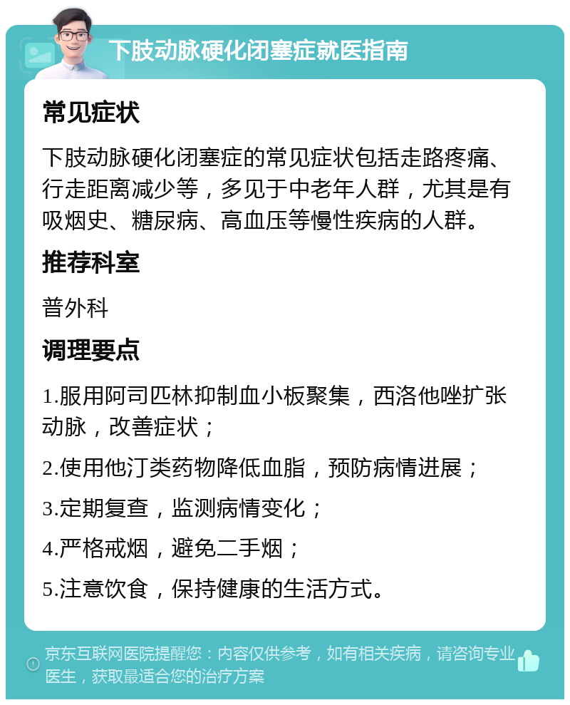 下肢动脉硬化闭塞症就医指南 常见症状 下肢动脉硬化闭塞症的常见症状包括走路疼痛、行走距离减少等，多见于中老年人群，尤其是有吸烟史、糖尿病、高血压等慢性疾病的人群。 推荐科室 普外科 调理要点 1.服用阿司匹林抑制血小板聚集，西洛他唑扩张动脉，改善症状； 2.使用他汀类药物降低血脂，预防病情进展； 3.定期复查，监测病情变化； 4.严格戒烟，避免二手烟； 5.注意饮食，保持健康的生活方式。