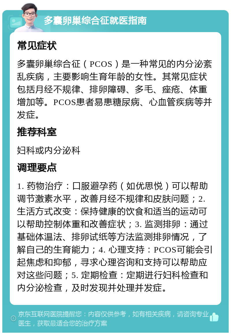 多囊卵巢综合征就医指南 常见症状 多囊卵巢综合征（PCOS）是一种常见的内分泌紊乱疾病，主要影响生育年龄的女性。其常见症状包括月经不规律、排卵障碍、多毛、痤疮、体重增加等。PCOS患者易患糖尿病、心血管疾病等并发症。 推荐科室 妇科或内分泌科 调理要点 1. 药物治疗：口服避孕药（如优思悦）可以帮助调节激素水平，改善月经不规律和皮肤问题；2. 生活方式改变：保持健康的饮食和适当的运动可以帮助控制体重和改善症状；3. 监测排卵：通过基础体温法、排卵试纸等方法监测排卵情况，了解自己的生育能力；4. 心理支持：PCOS可能会引起焦虑和抑郁，寻求心理咨询和支持可以帮助应对这些问题；5. 定期检查：定期进行妇科检查和内分泌检查，及时发现并处理并发症。