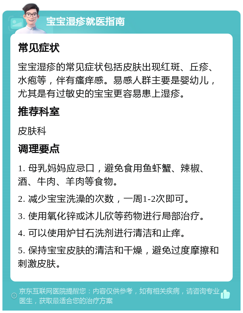 宝宝湿疹就医指南 常见症状 宝宝湿疹的常见症状包括皮肤出现红斑、丘疹、水疱等，伴有瘙痒感。易感人群主要是婴幼儿，尤其是有过敏史的宝宝更容易患上湿疹。 推荐科室 皮肤科 调理要点 1. 母乳妈妈应忌口，避免食用鱼虾蟹、辣椒、酒、牛肉、羊肉等食物。 2. 减少宝宝洗澡的次数，一周1-2次即可。 3. 使用氧化锌或沐儿欣等药物进行局部治疗。 4. 可以使用炉甘石洗剂进行清洁和止痒。 5. 保持宝宝皮肤的清洁和干燥，避免过度摩擦和刺激皮肤。