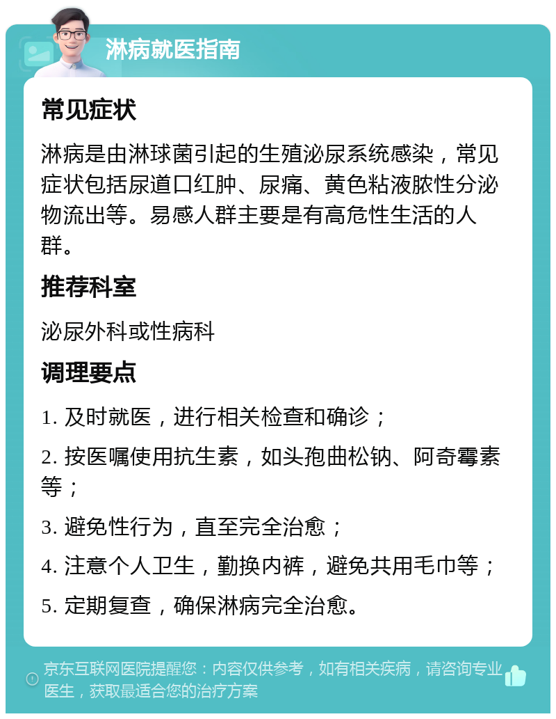 淋病就医指南 常见症状 淋病是由淋球菌引起的生殖泌尿系统感染，常见症状包括尿道口红肿、尿痛、黄色粘液脓性分泌物流出等。易感人群主要是有高危性生活的人群。 推荐科室 泌尿外科或性病科 调理要点 1. 及时就医，进行相关检查和确诊； 2. 按医嘱使用抗生素，如头孢曲松钠、阿奇霉素等； 3. 避免性行为，直至完全治愈； 4. 注意个人卫生，勤换内裤，避免共用毛巾等； 5. 定期复查，确保淋病完全治愈。