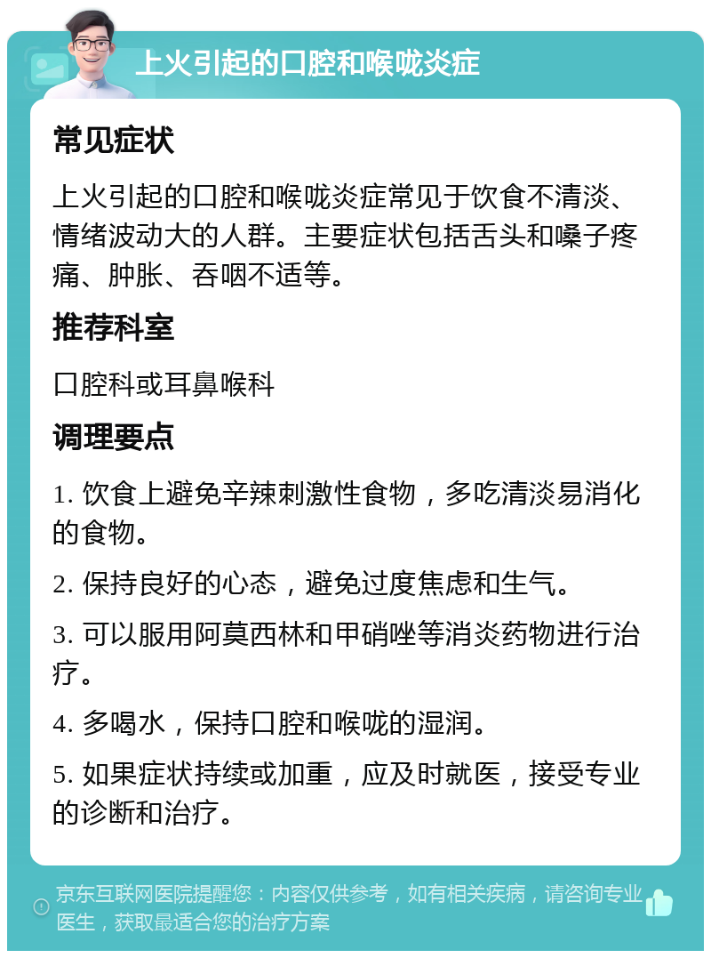 上火引起的口腔和喉咙炎症 常见症状 上火引起的口腔和喉咙炎症常见于饮食不清淡、情绪波动大的人群。主要症状包括舌头和嗓子疼痛、肿胀、吞咽不适等。 推荐科室 口腔科或耳鼻喉科 调理要点 1. 饮食上避免辛辣刺激性食物，多吃清淡易消化的食物。 2. 保持良好的心态，避免过度焦虑和生气。 3. 可以服用阿莫西林和甲硝唑等消炎药物进行治疗。 4. 多喝水，保持口腔和喉咙的湿润。 5. 如果症状持续或加重，应及时就医，接受专业的诊断和治疗。