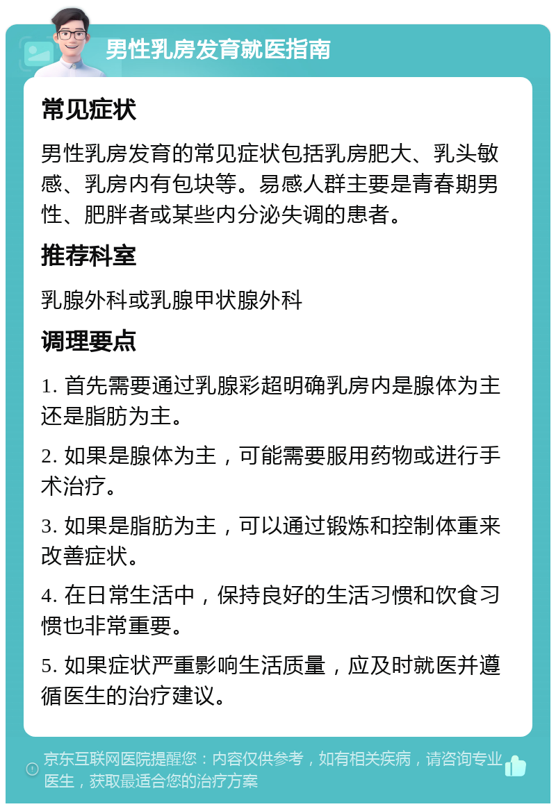 男性乳房发育就医指南 常见症状 男性乳房发育的常见症状包括乳房肥大、乳头敏感、乳房内有包块等。易感人群主要是青春期男性、肥胖者或某些内分泌失调的患者。 推荐科室 乳腺外科或乳腺甲状腺外科 调理要点 1. 首先需要通过乳腺彩超明确乳房内是腺体为主还是脂肪为主。 2. 如果是腺体为主，可能需要服用药物或进行手术治疗。 3. 如果是脂肪为主，可以通过锻炼和控制体重来改善症状。 4. 在日常生活中，保持良好的生活习惯和饮食习惯也非常重要。 5. 如果症状严重影响生活质量，应及时就医并遵循医生的治疗建议。