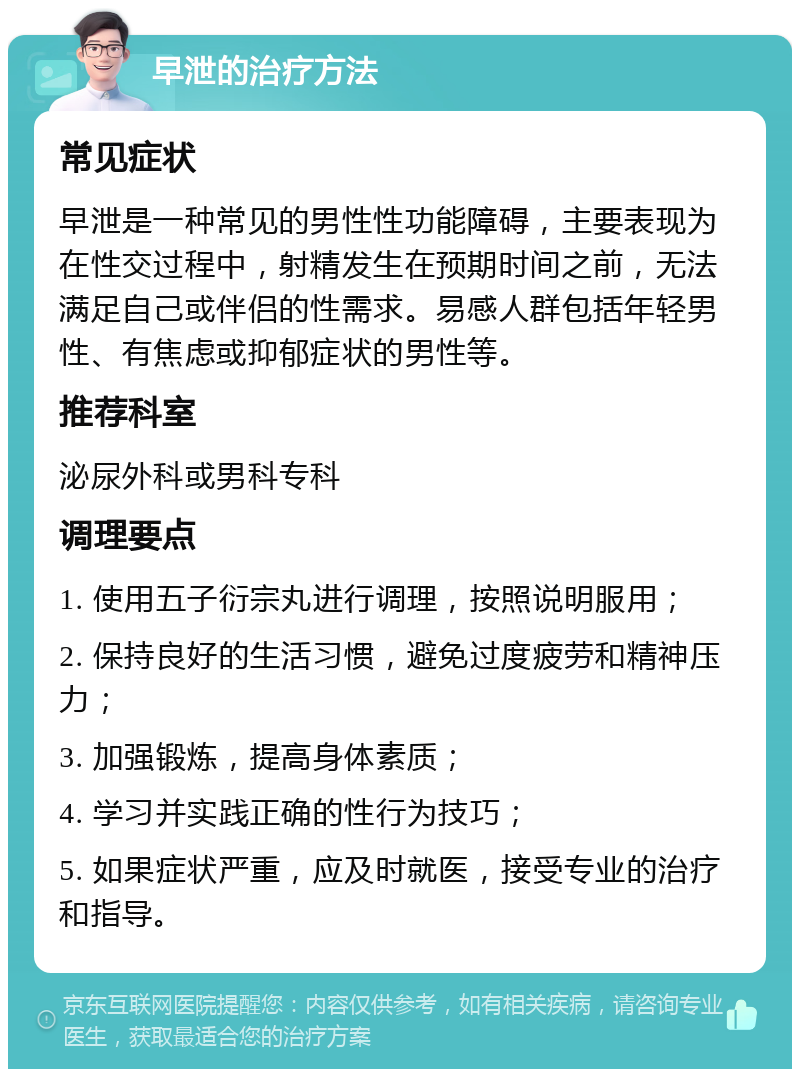 早泄的治疗方法 常见症状 早泄是一种常见的男性性功能障碍，主要表现为在性交过程中，射精发生在预期时间之前，无法满足自己或伴侣的性需求。易感人群包括年轻男性、有焦虑或抑郁症状的男性等。 推荐科室 泌尿外科或男科专科 调理要点 1. 使用五子衍宗丸进行调理，按照说明服用； 2. 保持良好的生活习惯，避免过度疲劳和精神压力； 3. 加强锻炼，提高身体素质； 4. 学习并实践正确的性行为技巧； 5. 如果症状严重，应及时就医，接受专业的治疗和指导。