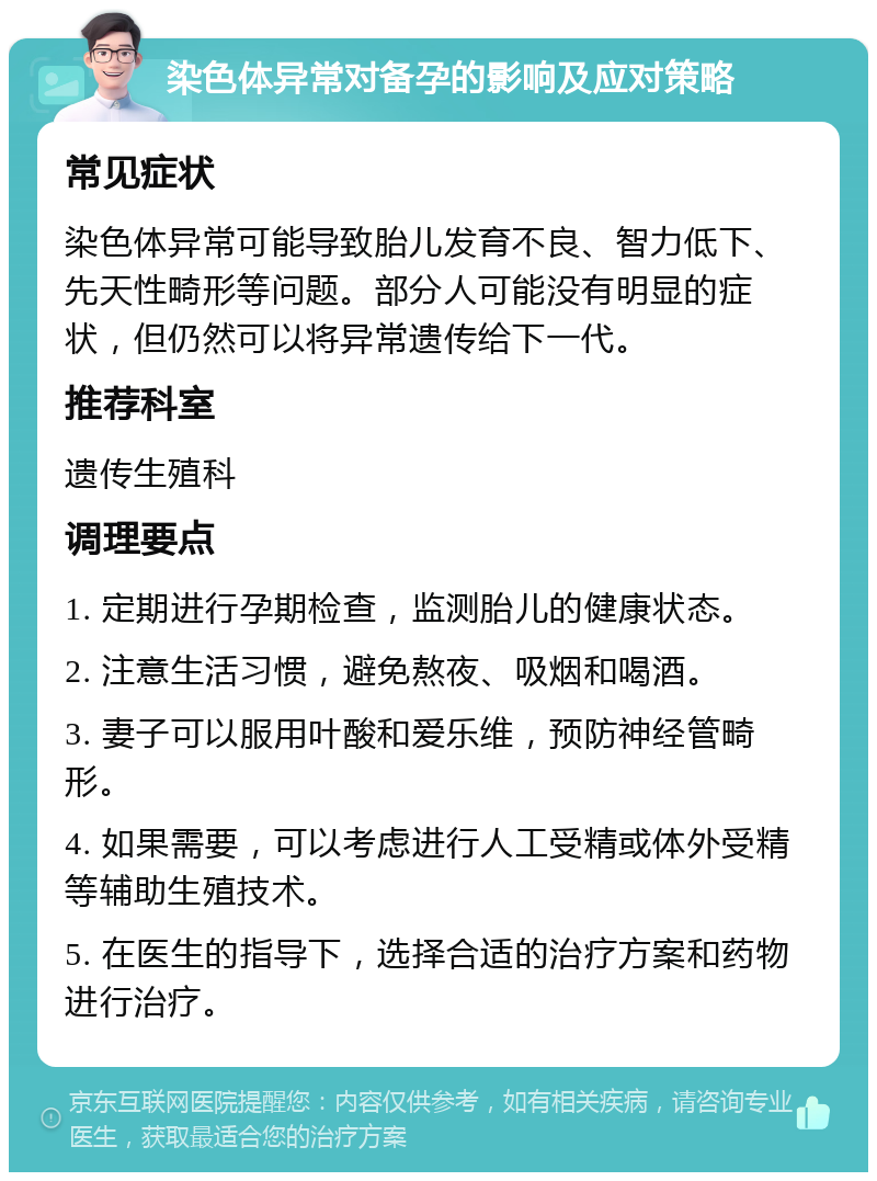 染色体异常对备孕的影响及应对策略 常见症状 染色体异常可能导致胎儿发育不良、智力低下、先天性畸形等问题。部分人可能没有明显的症状，但仍然可以将异常遗传给下一代。 推荐科室 遗传生殖科 调理要点 1. 定期进行孕期检查，监测胎儿的健康状态。 2. 注意生活习惯，避免熬夜、吸烟和喝酒。 3. 妻子可以服用叶酸和爱乐维，预防神经管畸形。 4. 如果需要，可以考虑进行人工受精或体外受精等辅助生殖技术。 5. 在医生的指导下，选择合适的治疗方案和药物进行治疗。