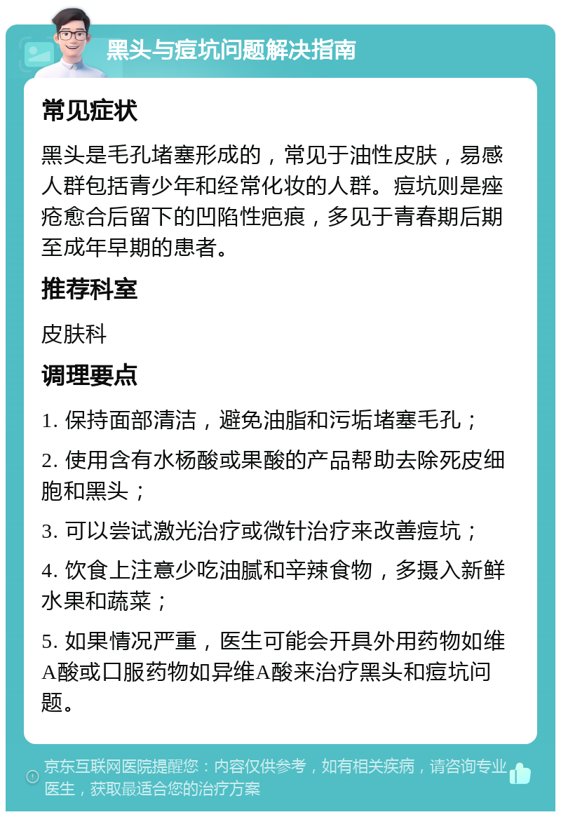 黑头与痘坑问题解决指南 常见症状 黑头是毛孔堵塞形成的，常见于油性皮肤，易感人群包括青少年和经常化妆的人群。痘坑则是痤疮愈合后留下的凹陷性疤痕，多见于青春期后期至成年早期的患者。 推荐科室 皮肤科 调理要点 1. 保持面部清洁，避免油脂和污垢堵塞毛孔； 2. 使用含有水杨酸或果酸的产品帮助去除死皮细胞和黑头； 3. 可以尝试激光治疗或微针治疗来改善痘坑； 4. 饮食上注意少吃油腻和辛辣食物，多摄入新鲜水果和蔬菜； 5. 如果情况严重，医生可能会开具外用药物如维A酸或口服药物如异维A酸来治疗黑头和痘坑问题。