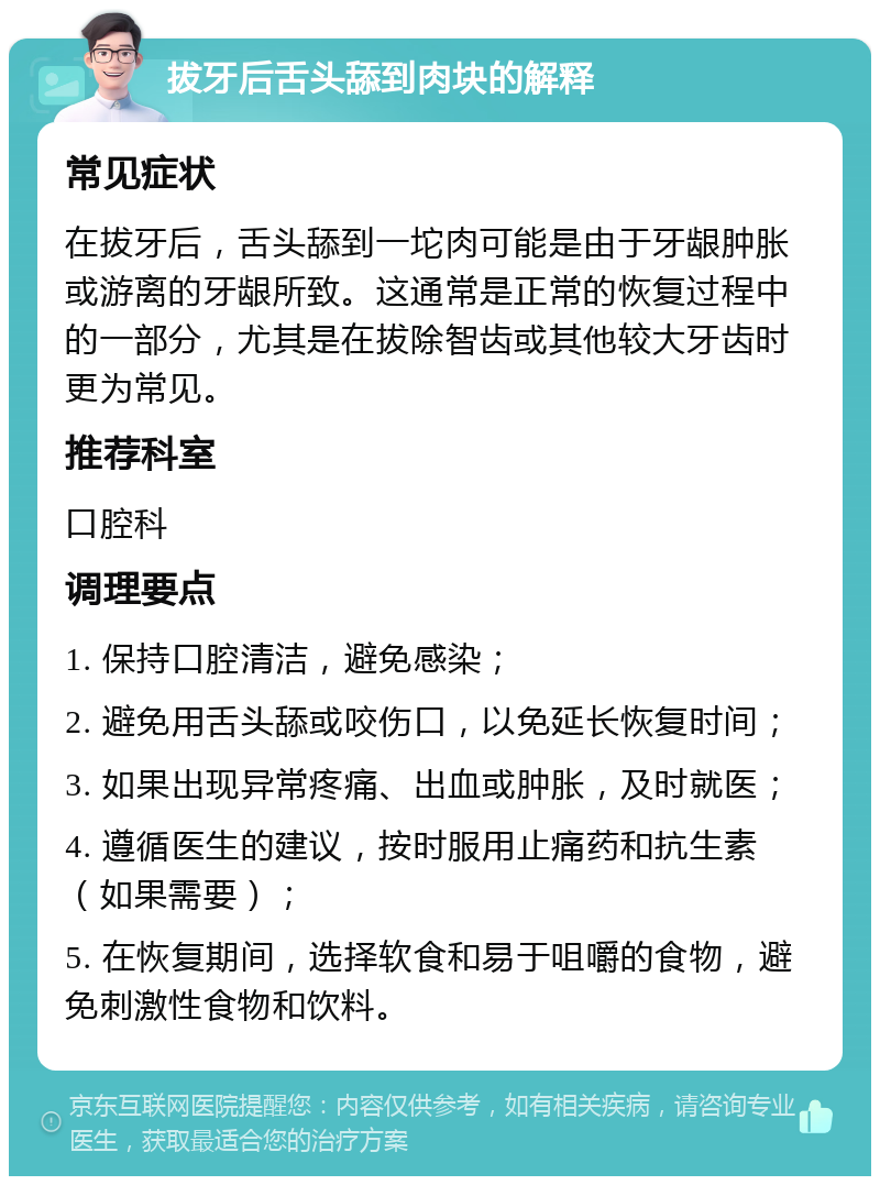 拔牙后舌头舔到肉块的解释 常见症状 在拔牙后，舌头舔到一坨肉可能是由于牙龈肿胀或游离的牙龈所致。这通常是正常的恢复过程中的一部分，尤其是在拔除智齿或其他较大牙齿时更为常见。 推荐科室 口腔科 调理要点 1. 保持口腔清洁，避免感染； 2. 避免用舌头舔或咬伤口，以免延长恢复时间； 3. 如果出现异常疼痛、出血或肿胀，及时就医； 4. 遵循医生的建议，按时服用止痛药和抗生素（如果需要）； 5. 在恢复期间，选择软食和易于咀嚼的食物，避免刺激性食物和饮料。