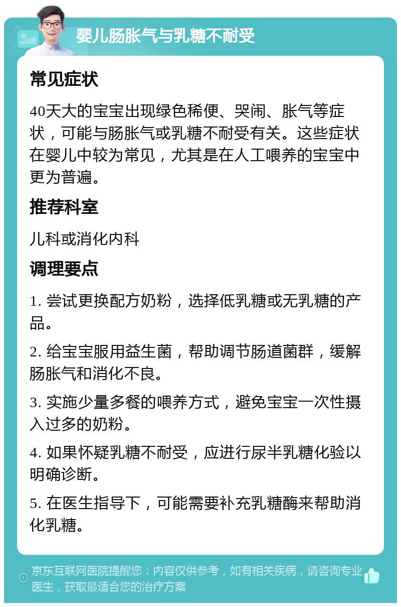 婴儿肠胀气与乳糖不耐受 常见症状 40天大的宝宝出现绿色稀便、哭闹、胀气等症状，可能与肠胀气或乳糖不耐受有关。这些症状在婴儿中较为常见，尤其是在人工喂养的宝宝中更为普遍。 推荐科室 儿科或消化内科 调理要点 1. 尝试更换配方奶粉，选择低乳糖或无乳糖的产品。 2. 给宝宝服用益生菌，帮助调节肠道菌群，缓解肠胀气和消化不良。 3. 实施少量多餐的喂养方式，避免宝宝一次性摄入过多的奶粉。 4. 如果怀疑乳糖不耐受，应进行尿半乳糖化验以明确诊断。 5. 在医生指导下，可能需要补充乳糖酶来帮助消化乳糖。