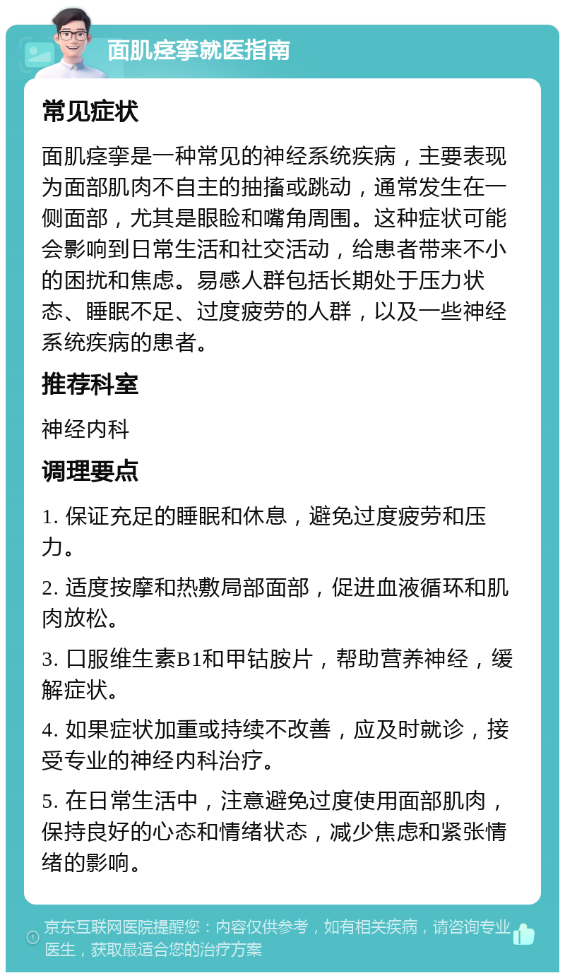 面肌痉挛就医指南 常见症状 面肌痉挛是一种常见的神经系统疾病，主要表现为面部肌肉不自主的抽搐或跳动，通常发生在一侧面部，尤其是眼睑和嘴角周围。这种症状可能会影响到日常生活和社交活动，给患者带来不小的困扰和焦虑。易感人群包括长期处于压力状态、睡眠不足、过度疲劳的人群，以及一些神经系统疾病的患者。 推荐科室 神经内科 调理要点 1. 保证充足的睡眠和休息，避免过度疲劳和压力。 2. 适度按摩和热敷局部面部，促进血液循环和肌肉放松。 3. 口服维生素B1和甲钴胺片，帮助营养神经，缓解症状。 4. 如果症状加重或持续不改善，应及时就诊，接受专业的神经内科治疗。 5. 在日常生活中，注意避免过度使用面部肌肉，保持良好的心态和情绪状态，减少焦虑和紧张情绪的影响。