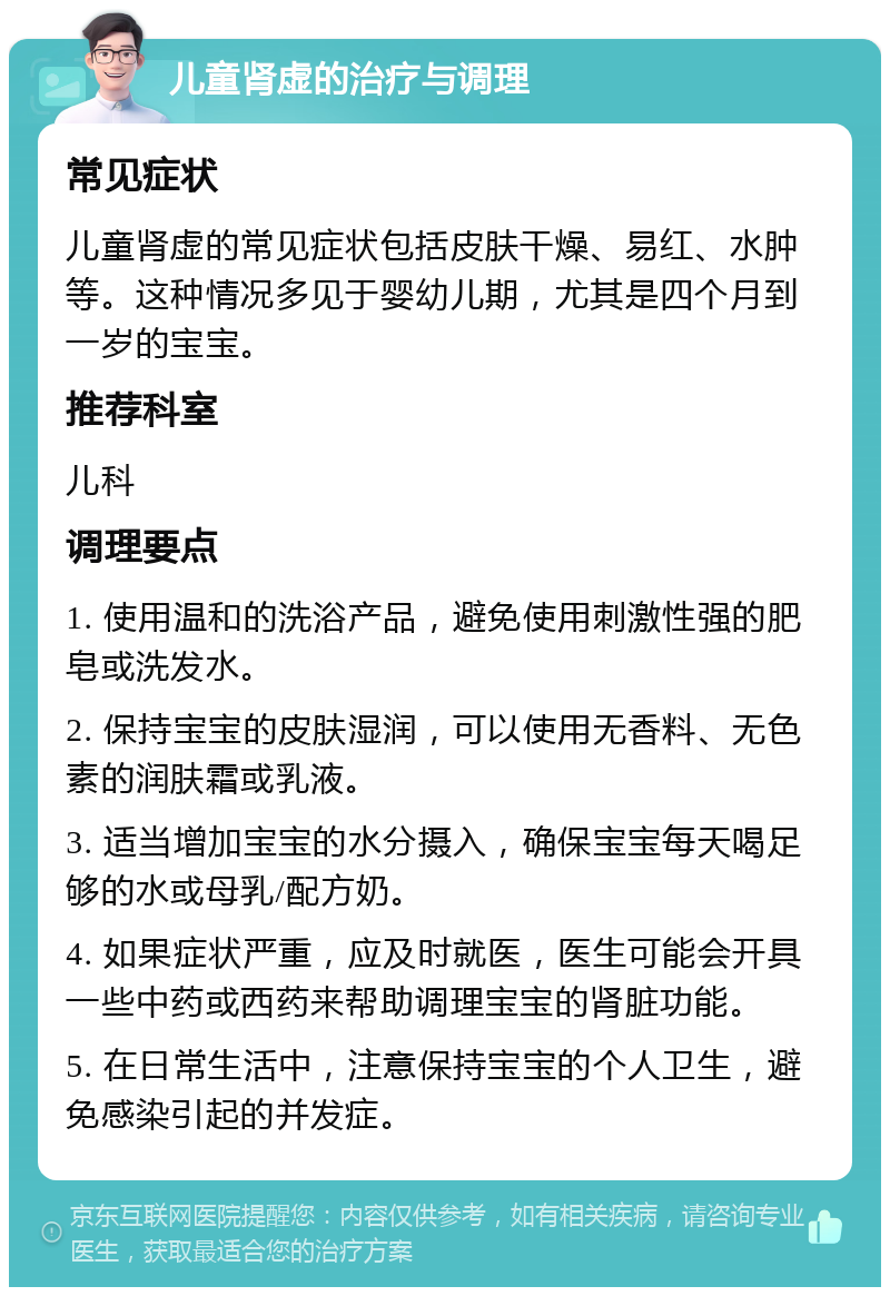 儿童肾虚的治疗与调理 常见症状 儿童肾虚的常见症状包括皮肤干燥、易红、水肿等。这种情况多见于婴幼儿期，尤其是四个月到一岁的宝宝。 推荐科室 儿科 调理要点 1. 使用温和的洗浴产品，避免使用刺激性强的肥皂或洗发水。 2. 保持宝宝的皮肤湿润，可以使用无香料、无色素的润肤霜或乳液。 3. 适当增加宝宝的水分摄入，确保宝宝每天喝足够的水或母乳/配方奶。 4. 如果症状严重，应及时就医，医生可能会开具一些中药或西药来帮助调理宝宝的肾脏功能。 5. 在日常生活中，注意保持宝宝的个人卫生，避免感染引起的并发症。