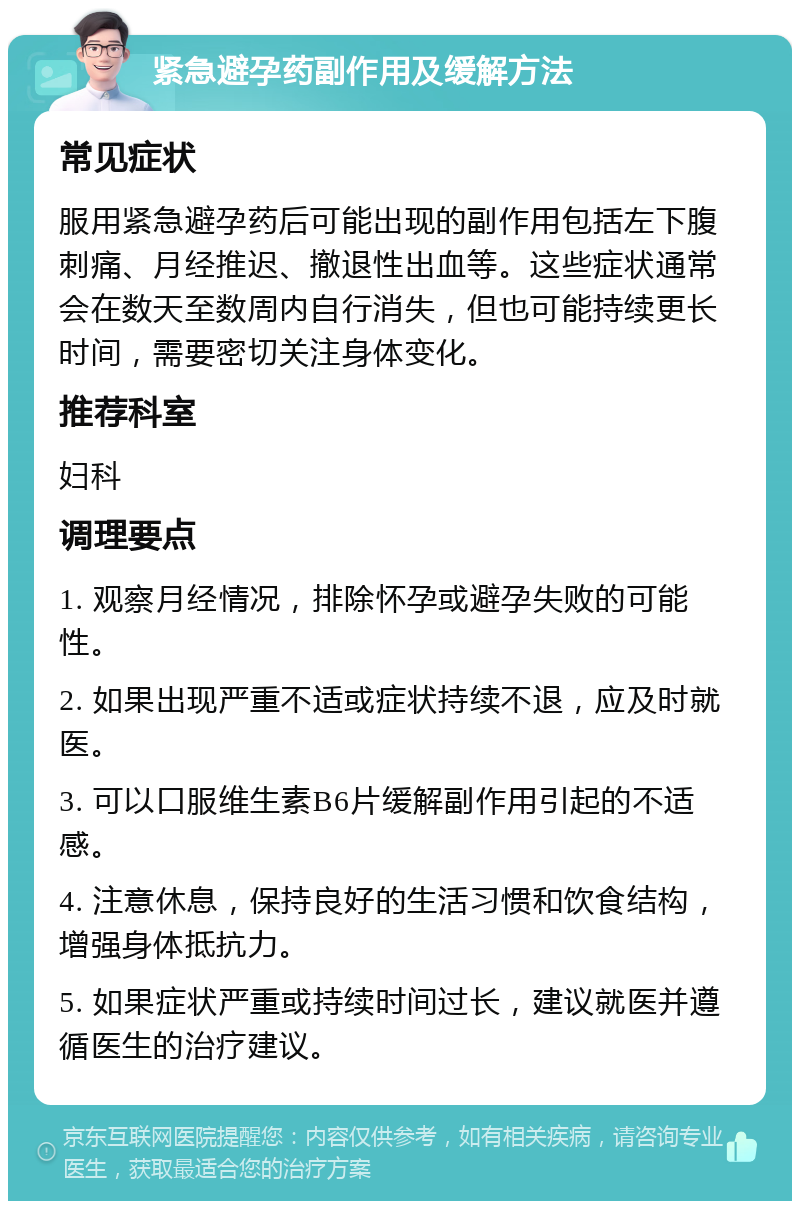 紧急避孕药副作用及缓解方法 常见症状 服用紧急避孕药后可能出现的副作用包括左下腹刺痛、月经推迟、撤退性出血等。这些症状通常会在数天至数周内自行消失，但也可能持续更长时间，需要密切关注身体变化。 推荐科室 妇科 调理要点 1. 观察月经情况，排除怀孕或避孕失败的可能性。 2. 如果出现严重不适或症状持续不退，应及时就医。 3. 可以口服维生素B6片缓解副作用引起的不适感。 4. 注意休息，保持良好的生活习惯和饮食结构，增强身体抵抗力。 5. 如果症状严重或持续时间过长，建议就医并遵循医生的治疗建议。