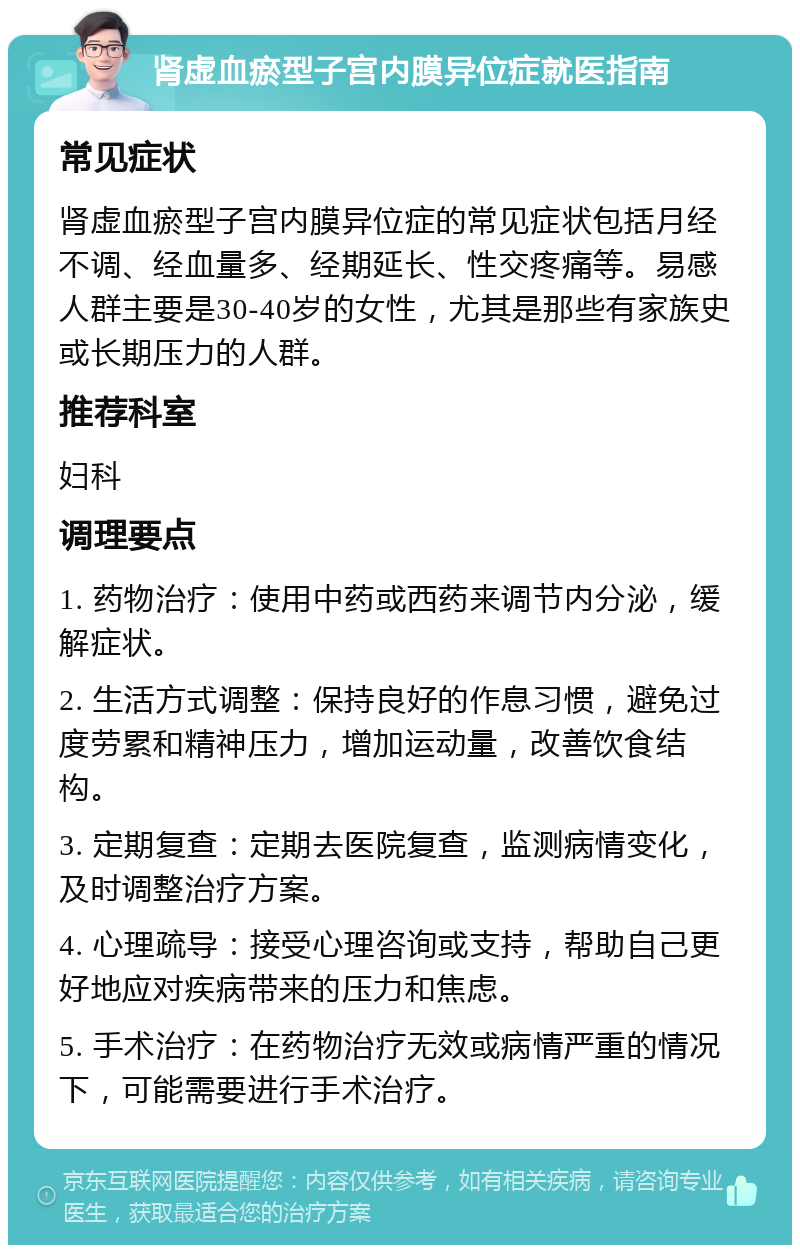 肾虚血瘀型子宫内膜异位症就医指南 常见症状 肾虚血瘀型子宫内膜异位症的常见症状包括月经不调、经血量多、经期延长、性交疼痛等。易感人群主要是30-40岁的女性，尤其是那些有家族史或长期压力的人群。 推荐科室 妇科 调理要点 1. 药物治疗：使用中药或西药来调节内分泌，缓解症状。 2. 生活方式调整：保持良好的作息习惯，避免过度劳累和精神压力，增加运动量，改善饮食结构。 3. 定期复查：定期去医院复查，监测病情变化，及时调整治疗方案。 4. 心理疏导：接受心理咨询或支持，帮助自己更好地应对疾病带来的压力和焦虑。 5. 手术治疗：在药物治疗无效或病情严重的情况下，可能需要进行手术治疗。