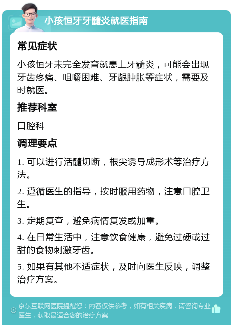 小孩恒牙牙髓炎就医指南 常见症状 小孩恒牙未完全发育就患上牙髓炎，可能会出现牙齿疼痛、咀嚼困难、牙龈肿胀等症状，需要及时就医。 推荐科室 口腔科 调理要点 1. 可以进行活髓切断，根尖诱导成形术等治疗方法。 2. 遵循医生的指导，按时服用药物，注意口腔卫生。 3. 定期复查，避免病情复发或加重。 4. 在日常生活中，注意饮食健康，避免过硬或过甜的食物刺激牙齿。 5. 如果有其他不适症状，及时向医生反映，调整治疗方案。