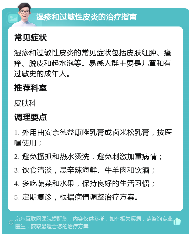 湿疹和过敏性皮炎的治疗指南 常见症状 湿疹和过敏性皮炎的常见症状包括皮肤红肿、瘙痒、脱皮和起水泡等。易感人群主要是儿童和有过敏史的成年人。 推荐科室 皮肤科 调理要点 1. 外用曲安奈德益康唑乳膏或卤米松乳膏，按医嘱使用； 2. 避免搔抓和热水烫洗，避免刺激加重病情； 3. 饮食清淡，忌辛辣海鲜、牛羊肉和饮酒； 4. 多吃蔬菜和水果，保持良好的生活习惯； 5. 定期复诊，根据病情调整治疗方案。