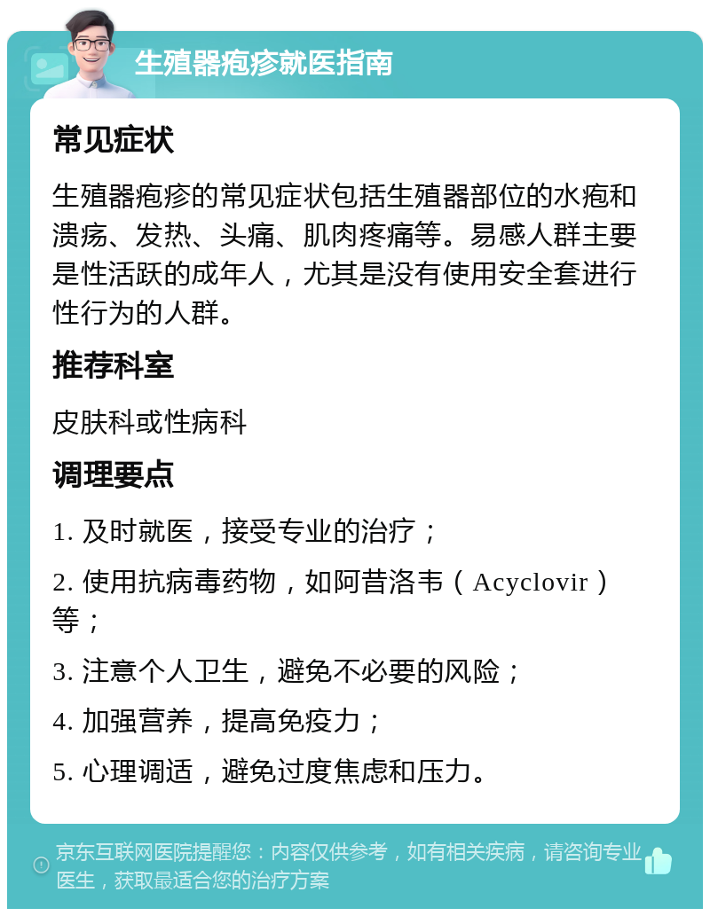 生殖器疱疹就医指南 常见症状 生殖器疱疹的常见症状包括生殖器部位的水疱和溃疡、发热、头痛、肌肉疼痛等。易感人群主要是性活跃的成年人，尤其是没有使用安全套进行性行为的人群。 推荐科室 皮肤科或性病科 调理要点 1. 及时就医，接受专业的治疗； 2. 使用抗病毒药物，如阿昔洛韦（Acyclovir）等； 3. 注意个人卫生，避免不必要的风险； 4. 加强营养，提高免疫力； 5. 心理调适，避免过度焦虑和压力。