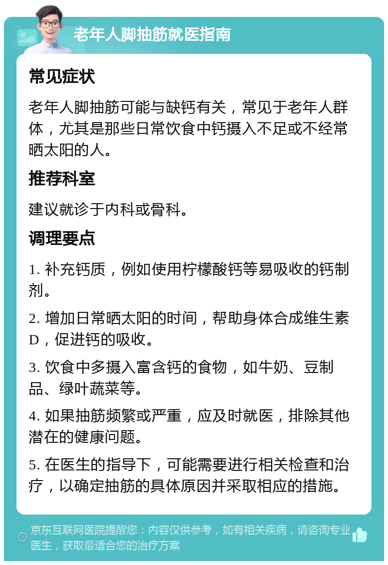 老年人脚抽筋就医指南 常见症状 老年人脚抽筋可能与缺钙有关，常见于老年人群体，尤其是那些日常饮食中钙摄入不足或不经常晒太阳的人。 推荐科室 建议就诊于内科或骨科。 调理要点 1. 补充钙质，例如使用柠檬酸钙等易吸收的钙制剂。 2. 增加日常晒太阳的时间，帮助身体合成维生素D，促进钙的吸收。 3. 饮食中多摄入富含钙的食物，如牛奶、豆制品、绿叶蔬菜等。 4. 如果抽筋频繁或严重，应及时就医，排除其他潜在的健康问题。 5. 在医生的指导下，可能需要进行相关检查和治疗，以确定抽筋的具体原因并采取相应的措施。