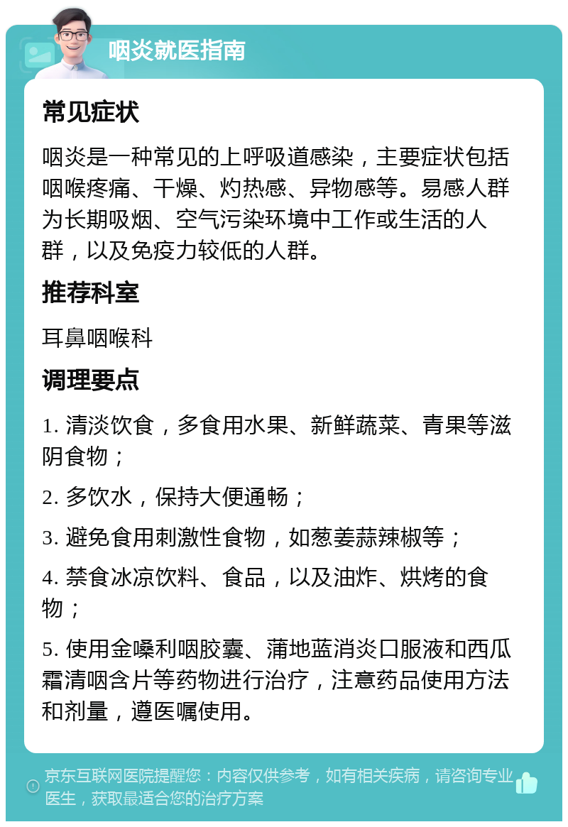 咽炎就医指南 常见症状 咽炎是一种常见的上呼吸道感染，主要症状包括咽喉疼痛、干燥、灼热感、异物感等。易感人群为长期吸烟、空气污染环境中工作或生活的人群，以及免疫力较低的人群。 推荐科室 耳鼻咽喉科 调理要点 1. 清淡饮食，多食用水果、新鲜蔬菜、青果等滋阴食物； 2. 多饮水，保持大便通畅； 3. 避免食用刺激性食物，如葱姜蒜辣椒等； 4. 禁食冰凉饮料、食品，以及油炸、烘烤的食物； 5. 使用金嗓利咽胶囊、蒲地蓝消炎口服液和西瓜霜清咽含片等药物进行治疗，注意药品使用方法和剂量，遵医嘱使用。