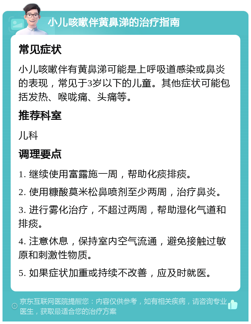 小儿咳嗽伴黄鼻涕的治疗指南 常见症状 小儿咳嗽伴有黄鼻涕可能是上呼吸道感染或鼻炎的表现，常见于3岁以下的儿童。其他症状可能包括发热、喉咙痛、头痛等。 推荐科室 儿科 调理要点 1. 继续使用富露施一周，帮助化痰排痰。 2. 使用糠酸莫米松鼻喷剂至少两周，治疗鼻炎。 3. 进行雾化治疗，不超过两周，帮助湿化气道和排痰。 4. 注意休息，保持室内空气流通，避免接触过敏原和刺激性物质。 5. 如果症状加重或持续不改善，应及时就医。