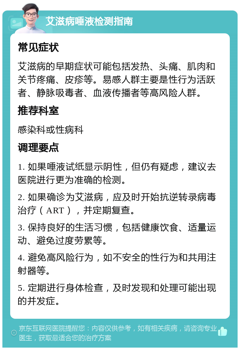 艾滋病唾液检测指南 常见症状 艾滋病的早期症状可能包括发热、头痛、肌肉和关节疼痛、皮疹等。易感人群主要是性行为活跃者、静脉吸毒者、血液传播者等高风险人群。 推荐科室 感染科或性病科 调理要点 1. 如果唾液试纸显示阴性，但仍有疑虑，建议去医院进行更为准确的检测。 2. 如果确诊为艾滋病，应及时开始抗逆转录病毒治疗（ART），并定期复查。 3. 保持良好的生活习惯，包括健康饮食、适量运动、避免过度劳累等。 4. 避免高风险行为，如不安全的性行为和共用注射器等。 5. 定期进行身体检查，及时发现和处理可能出现的并发症。